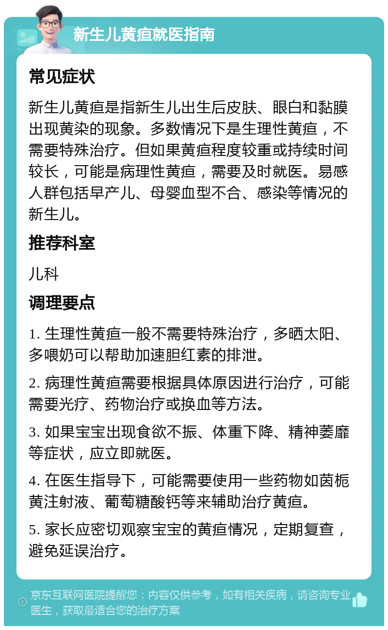 新生儿黄疸就医指南 常见症状 新生儿黄疸是指新生儿出生后皮肤、眼白和黏膜出现黄染的现象。多数情况下是生理性黄疸，不需要特殊治疗。但如果黄疸程度较重或持续时间较长，可能是病理性黄疸，需要及时就医。易感人群包括早产儿、母婴血型不合、感染等情况的新生儿。 推荐科室 儿科 调理要点 1. 生理性黄疸一般不需要特殊治疗，多晒太阳、多喂奶可以帮助加速胆红素的排泄。 2. 病理性黄疸需要根据具体原因进行治疗，可能需要光疗、药物治疗或换血等方法。 3. 如果宝宝出现食欲不振、体重下降、精神萎靡等症状，应立即就医。 4. 在医生指导下，可能需要使用一些药物如茵栀黄注射液、葡萄糖酸钙等来辅助治疗黄疸。 5. 家长应密切观察宝宝的黄疸情况，定期复查，避免延误治疗。