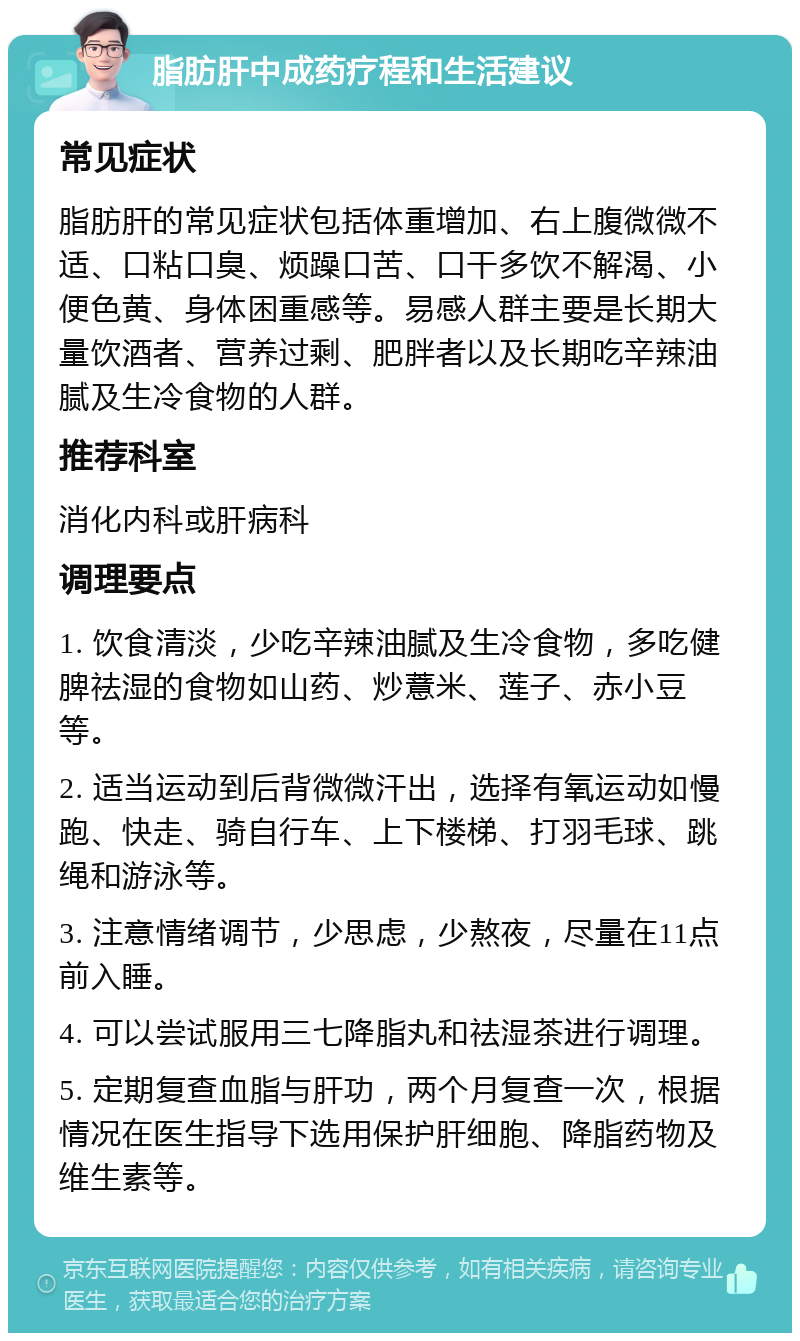 脂肪肝中成药疗程和生活建议 常见症状 脂肪肝的常见症状包括体重增加、右上腹微微不适、口粘口臭、烦躁口苦、口干多饮不解渴、小便色黄、身体困重感等。易感人群主要是长期大量饮酒者、营养过剩、肥胖者以及长期吃辛辣油腻及生冷食物的人群。 推荐科室 消化内科或肝病科 调理要点 1. 饮食清淡，少吃辛辣油腻及生冷食物，多吃健脾祛湿的食物如山药、炒薏米、莲子、赤小豆等。 2. 适当运动到后背微微汗出，选择有氧运动如慢跑、快走、骑自行车、上下楼梯、打羽毛球、跳绳和游泳等。 3. 注意情绪调节，少思虑，少熬夜，尽量在11点前入睡。 4. 可以尝试服用三七降脂丸和祛湿茶进行调理。 5. 定期复查血脂与肝功，两个月复查一次，根据情况在医生指导下选用保护肝细胞、降脂药物及维生素等。