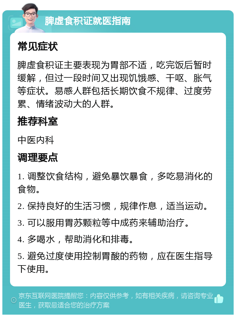 脾虚食积证就医指南 常见症状 脾虚食积证主要表现为胃部不适，吃完饭后暂时缓解，但过一段时间又出现饥饿感、干呕、胀气等症状。易感人群包括长期饮食不规律、过度劳累、情绪波动大的人群。 推荐科室 中医内科 调理要点 1. 调整饮食结构，避免暴饮暴食，多吃易消化的食物。 2. 保持良好的生活习惯，规律作息，适当运动。 3. 可以服用胃苏颗粒等中成药来辅助治疗。 4. 多喝水，帮助消化和排毒。 5. 避免过度使用控制胃酸的药物，应在医生指导下使用。