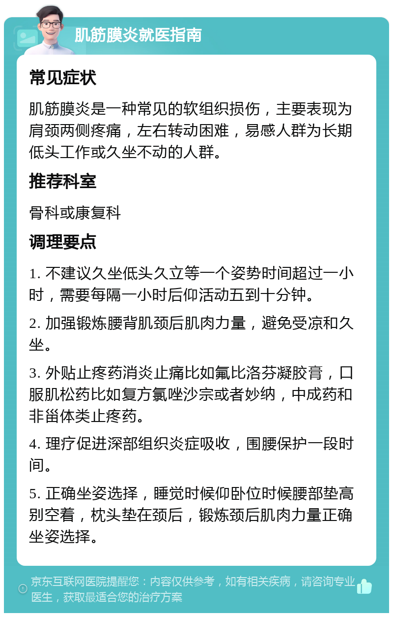 肌筋膜炎就医指南 常见症状 肌筋膜炎是一种常见的软组织损伤，主要表现为肩颈两侧疼痛，左右转动困难，易感人群为长期低头工作或久坐不动的人群。 推荐科室 骨科或康复科 调理要点 1. 不建议久坐低头久立等一个姿势时间超过一小时，需要每隔一小时后仰活动五到十分钟。 2. 加强锻炼腰背肌颈后肌肉力量，避免受凉和久坐。 3. 外贴止疼药消炎止痛比如氟比洛芬凝胶膏，口服肌松药比如复方氯唑沙宗或者妙纳，中成药和非甾体类止疼药。 4. 理疗促进深部组织炎症吸收，围腰保护一段时间。 5. 正确坐姿选择，睡觉时候仰卧位时候腰部垫高别空着，枕头垫在颈后，锻炼颈后肌肉力量正确坐姿选择。