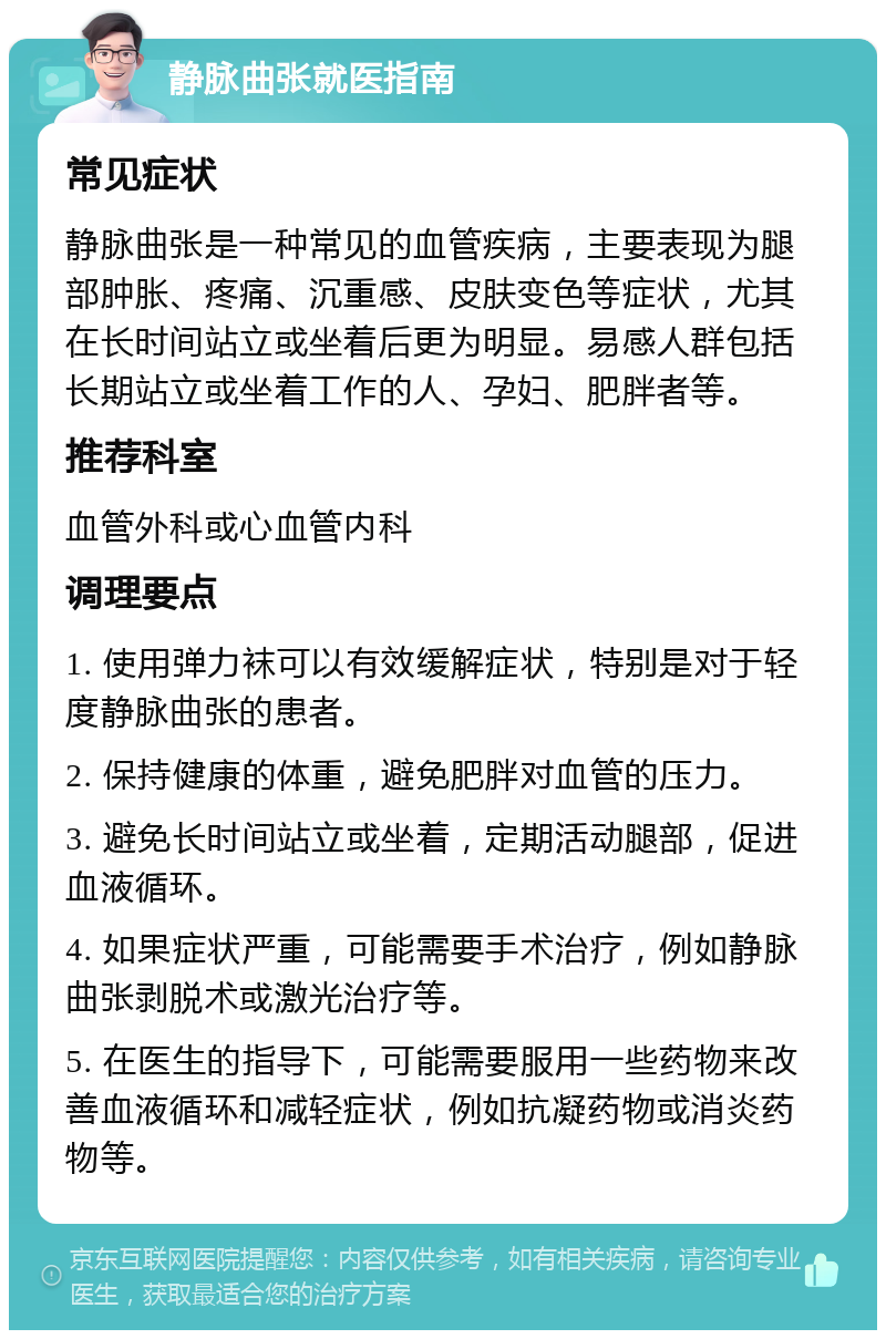 静脉曲张就医指南 常见症状 静脉曲张是一种常见的血管疾病，主要表现为腿部肿胀、疼痛、沉重感、皮肤变色等症状，尤其在长时间站立或坐着后更为明显。易感人群包括长期站立或坐着工作的人、孕妇、肥胖者等。 推荐科室 血管外科或心血管内科 调理要点 1. 使用弹力袜可以有效缓解症状，特别是对于轻度静脉曲张的患者。 2. 保持健康的体重，避免肥胖对血管的压力。 3. 避免长时间站立或坐着，定期活动腿部，促进血液循环。 4. 如果症状严重，可能需要手术治疗，例如静脉曲张剥脱术或激光治疗等。 5. 在医生的指导下，可能需要服用一些药物来改善血液循环和减轻症状，例如抗凝药物或消炎药物等。