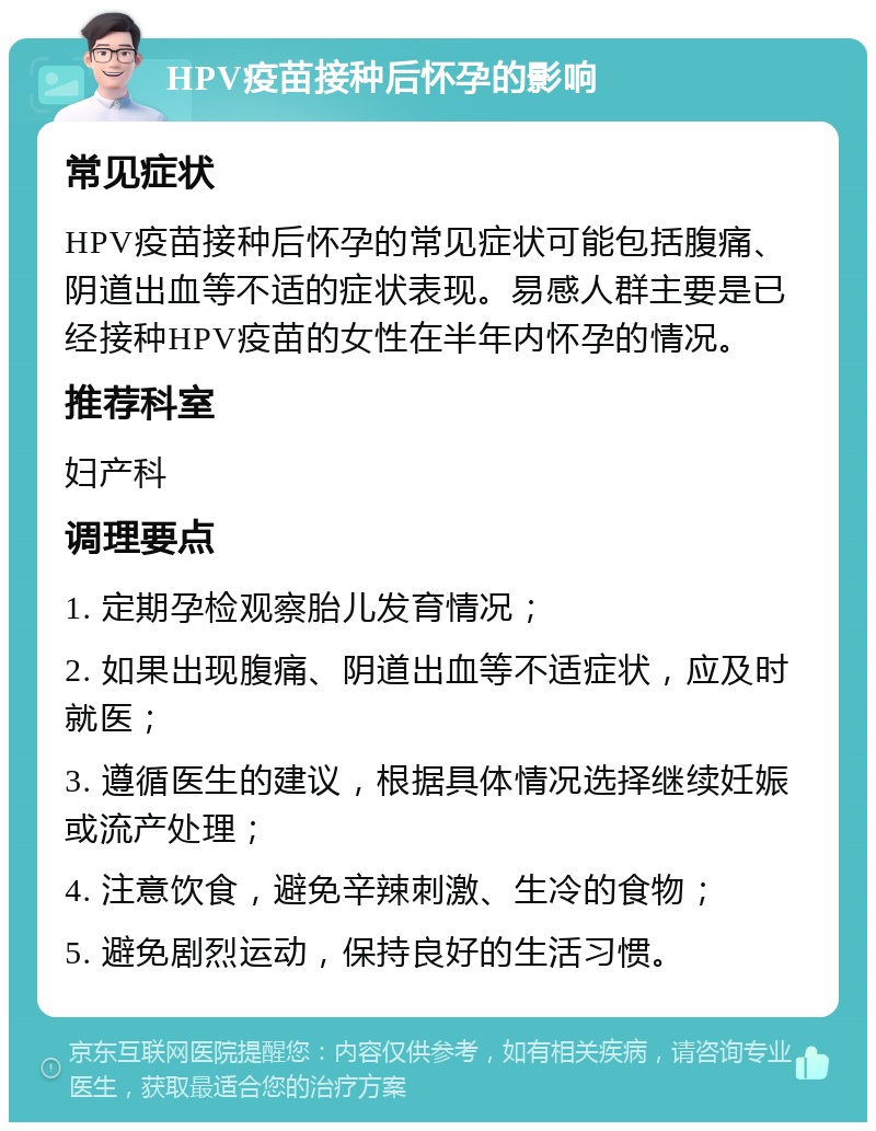 HPV疫苗接种后怀孕的影响 常见症状 HPV疫苗接种后怀孕的常见症状可能包括腹痛、阴道出血等不适的症状表现。易感人群主要是已经接种HPV疫苗的女性在半年内怀孕的情况。 推荐科室 妇产科 调理要点 1. 定期孕检观察胎儿发育情况； 2. 如果出现腹痛、阴道出血等不适症状，应及时就医； 3. 遵循医生的建议，根据具体情况选择继续妊娠或流产处理； 4. 注意饮食，避免辛辣刺激、生冷的食物； 5. 避免剧烈运动，保持良好的生活习惯。