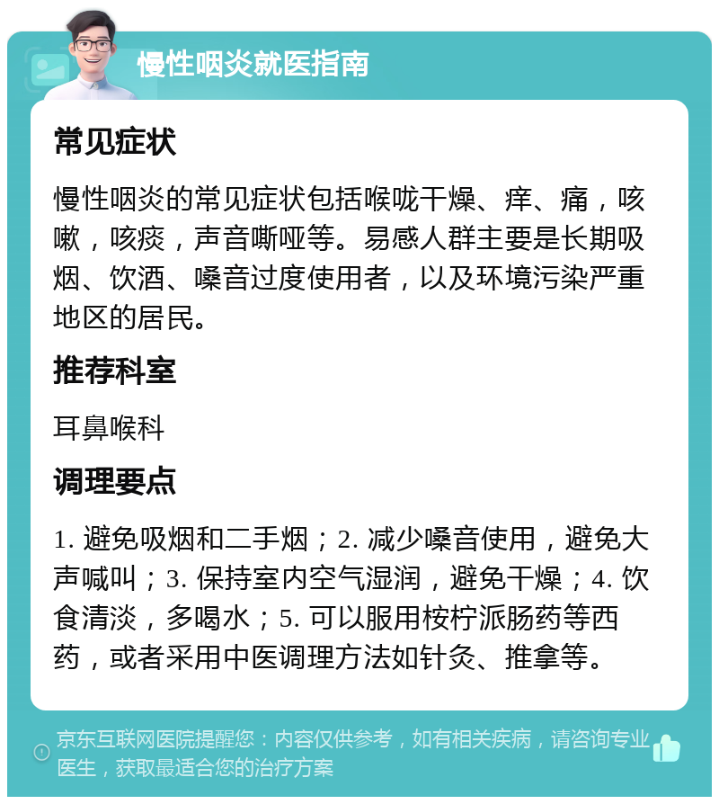 慢性咽炎就医指南 常见症状 慢性咽炎的常见症状包括喉咙干燥、痒、痛，咳嗽，咳痰，声音嘶哑等。易感人群主要是长期吸烟、饮酒、嗓音过度使用者，以及环境污染严重地区的居民。 推荐科室 耳鼻喉科 调理要点 1. 避免吸烟和二手烟；2. 减少嗓音使用，避免大声喊叫；3. 保持室内空气湿润，避免干燥；4. 饮食清淡，多喝水；5. 可以服用桉柠派肠药等西药，或者采用中医调理方法如针灸、推拿等。