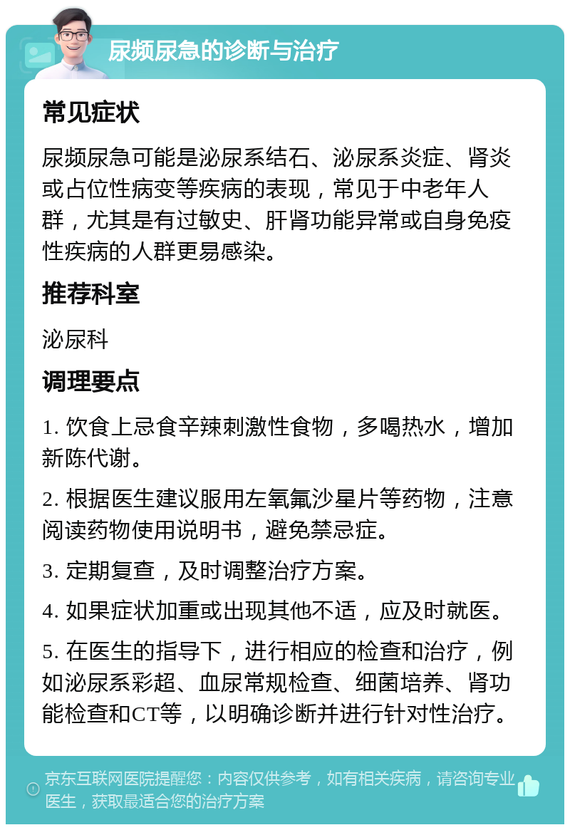 尿频尿急的诊断与治疗 常见症状 尿频尿急可能是泌尿系结石、泌尿系炎症、肾炎或占位性病变等疾病的表现，常见于中老年人群，尤其是有过敏史、肝肾功能异常或自身免疫性疾病的人群更易感染。 推荐科室 泌尿科 调理要点 1. 饮食上忌食辛辣刺激性食物，多喝热水，增加新陈代谢。 2. 根据医生建议服用左氧氟沙星片等药物，注意阅读药物使用说明书，避免禁忌症。 3. 定期复查，及时调整治疗方案。 4. 如果症状加重或出现其他不适，应及时就医。 5. 在医生的指导下，进行相应的检查和治疗，例如泌尿系彩超、血尿常规检查、细菌培养、肾功能检查和CT等，以明确诊断并进行针对性治疗。