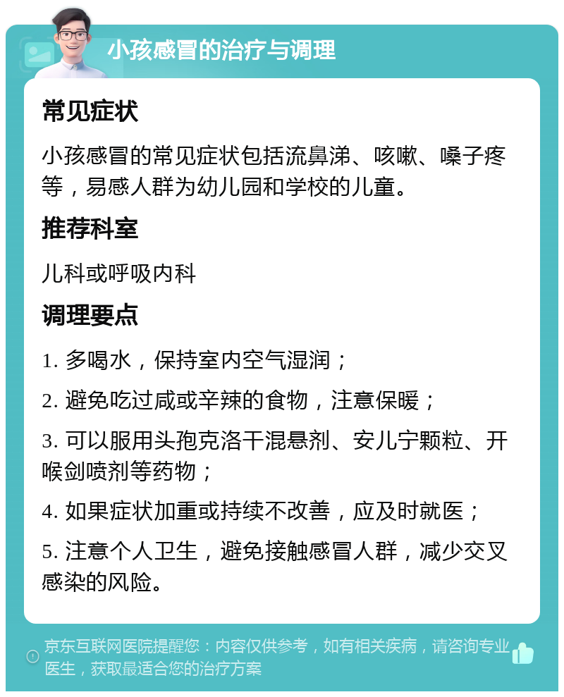 小孩感冒的治疗与调理 常见症状 小孩感冒的常见症状包括流鼻涕、咳嗽、嗓子疼等，易感人群为幼儿园和学校的儿童。 推荐科室 儿科或呼吸内科 调理要点 1. 多喝水，保持室内空气湿润； 2. 避免吃过咸或辛辣的食物，注意保暖； 3. 可以服用头孢克洛干混悬剂、安儿宁颗粒、开喉剑喷剂等药物； 4. 如果症状加重或持续不改善，应及时就医； 5. 注意个人卫生，避免接触感冒人群，减少交叉感染的风险。