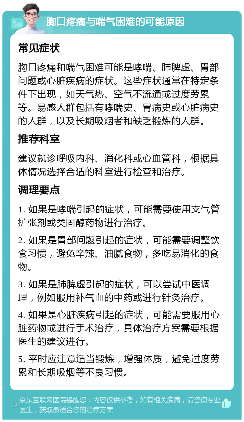 胸口疼痛与喘气困难的可能原因 常见症状 胸口疼痛和喘气困难可能是哮喘、肺脾虚、胃部问题或心脏疾病的症状。这些症状通常在特定条件下出现，如天气热、空气不流通或过度劳累等。易感人群包括有哮喘史、胃病史或心脏病史的人群，以及长期吸烟者和缺乏锻炼的人群。 推荐科室 建议就诊呼吸内科、消化科或心血管科，根据具体情况选择合适的科室进行检查和治疗。 调理要点 1. 如果是哮喘引起的症状，可能需要使用支气管扩张剂或类固醇药物进行治疗。 2. 如果是胃部问题引起的症状，可能需要调整饮食习惯，避免辛辣、油腻食物，多吃易消化的食物。 3. 如果是肺脾虚引起的症状，可以尝试中医调理，例如服用补气血的中药或进行针灸治疗。 4. 如果是心脏疾病引起的症状，可能需要服用心脏药物或进行手术治疗，具体治疗方案需要根据医生的建议进行。 5. 平时应注意适当锻炼，增强体质，避免过度劳累和长期吸烟等不良习惯。