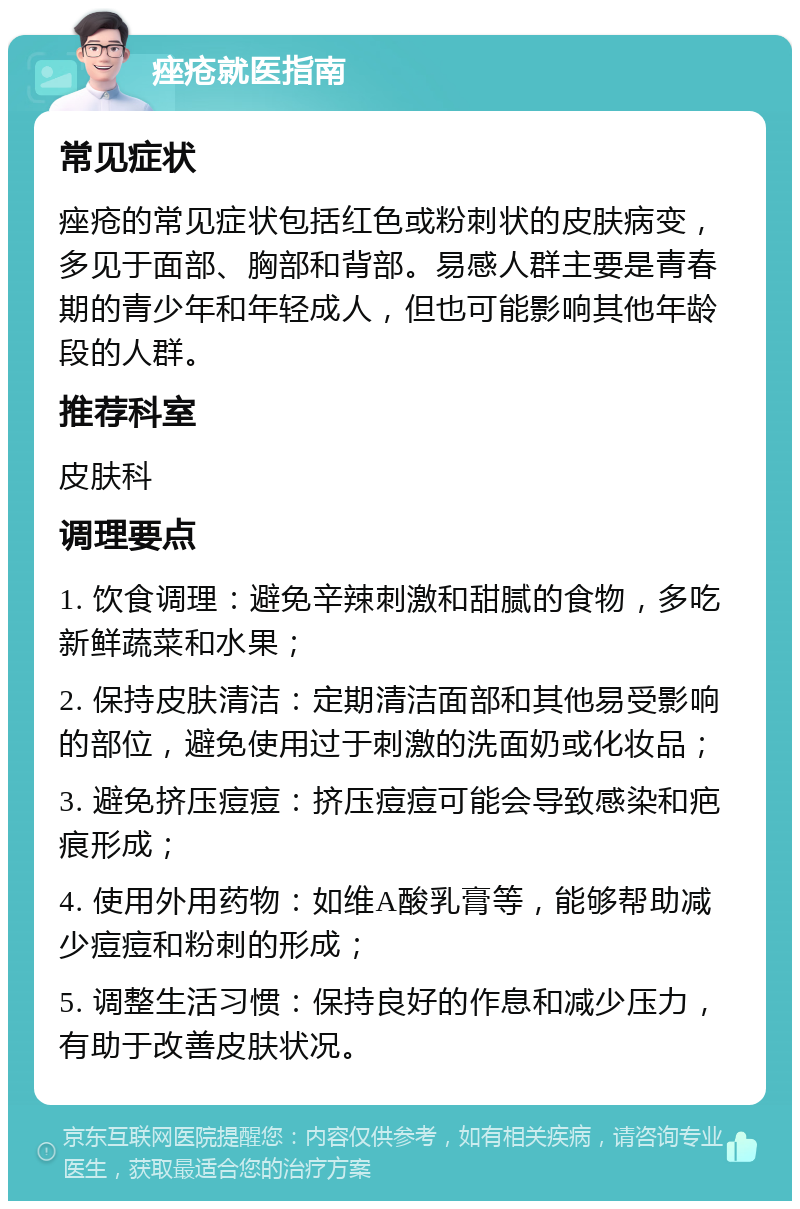 痤疮就医指南 常见症状 痤疮的常见症状包括红色或粉刺状的皮肤病变，多见于面部、胸部和背部。易感人群主要是青春期的青少年和年轻成人，但也可能影响其他年龄段的人群。 推荐科室 皮肤科 调理要点 1. 饮食调理：避免辛辣刺激和甜腻的食物，多吃新鲜蔬菜和水果； 2. 保持皮肤清洁：定期清洁面部和其他易受影响的部位，避免使用过于刺激的洗面奶或化妆品； 3. 避免挤压痘痘：挤压痘痘可能会导致感染和疤痕形成； 4. 使用外用药物：如维A酸乳膏等，能够帮助减少痘痘和粉刺的形成； 5. 调整生活习惯：保持良好的作息和减少压力，有助于改善皮肤状况。