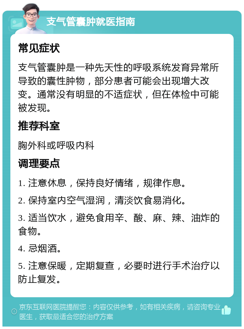 支气管囊肿就医指南 常见症状 支气管囊肿是一种先天性的呼吸系统发育异常所导致的囊性肿物，部分患者可能会出现增大改变。通常没有明显的不适症状，但在体检中可能被发现。 推荐科室 胸外科或呼吸内科 调理要点 1. 注意休息，保持良好情绪，规律作息。 2. 保持室内空气湿润，清淡饮食易消化。 3. 适当饮水，避免食用辛、酸、麻、辣、油炸的食物。 4. 忌烟酒。 5. 注意保暖，定期复查，必要时进行手术治疗以防止复发。