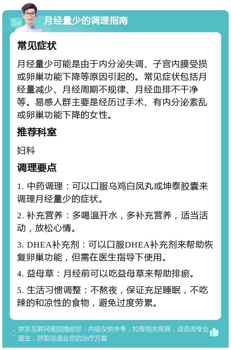 月经量少的调理指南 常见症状 月经量少可能是由于内分泌失调、子宫内膜受损或卵巢功能下降等原因引起的。常见症状包括月经量减少、月经周期不规律、月经血排不干净等。易感人群主要是经历过手术、有内分泌紊乱或卵巢功能下降的女性。 推荐科室 妇科 调理要点 1. 中药调理：可以口服乌鸡白凤丸或坤泰胶囊来调理月经量少的症状。 2. 补充营养：多喝温开水，多补充营养，适当活动，放松心情。 3. DHEA补充剂：可以口服DHEA补充剂来帮助恢复卵巢功能，但需在医生指导下使用。 4. 益母草：月经前可以吃益母草来帮助排瘀。 5. 生活习惯调整：不熬夜，保证充足睡眠，不吃辣的和凉性的食物，避免过度劳累。