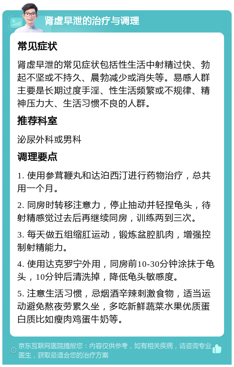 肾虚早泄的治疗与调理 常见症状 肾虚早泄的常见症状包括性生活中射精过快、勃起不坚或不持久、晨勃减少或消失等。易感人群主要是长期过度手淫、性生活频繁或不规律、精神压力大、生活习惯不良的人群。 推荐科室 泌尿外科或男科 调理要点 1. 使用参茸鞭丸和达泊西汀进行药物治疗，总共用一个月。 2. 同房时转移注意力，停止抽动并轻捏龟头，待射精感觉过去后再继续同房，训练两到三次。 3. 每天做五组缩肛运动，锻炼盆腔肌肉，增强控制射精能力。 4. 使用达克罗宁外用，同房前10-30分钟涂抹于龟头，10分钟后清洗掉，降低龟头敏感度。 5. 注意生活习惯，忌烟酒辛辣刺激食物，适当运动避免熬夜劳累久坐，多吃新鲜蔬菜水果优质蛋白质比如瘦肉鸡蛋牛奶等。