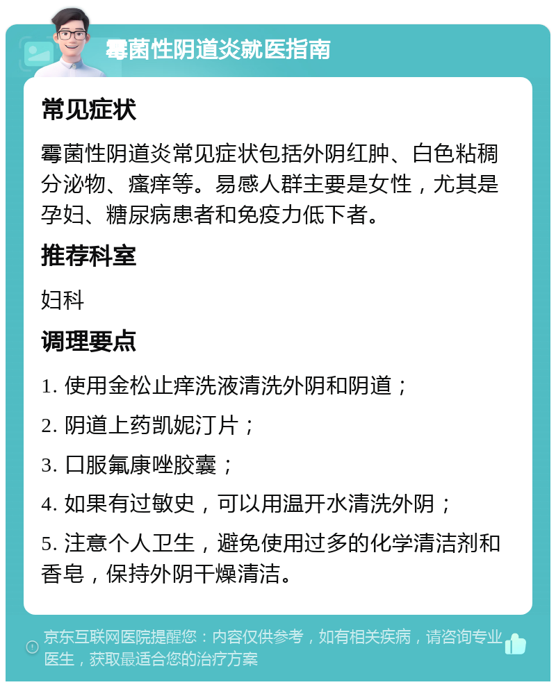 霉菌性阴道炎就医指南 常见症状 霉菌性阴道炎常见症状包括外阴红肿、白色粘稠分泌物、瘙痒等。易感人群主要是女性，尤其是孕妇、糖尿病患者和免疫力低下者。 推荐科室 妇科 调理要点 1. 使用金松止痒洗液清洗外阴和阴道； 2. 阴道上药凯妮汀片； 3. 口服氟康唑胶囊； 4. 如果有过敏史，可以用温开水清洗外阴； 5. 注意个人卫生，避免使用过多的化学清洁剂和香皂，保持外阴干燥清洁。