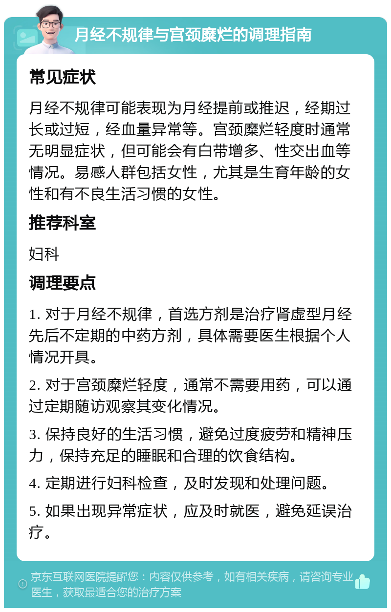 月经不规律与宫颈糜烂的调理指南 常见症状 月经不规律可能表现为月经提前或推迟，经期过长或过短，经血量异常等。宫颈糜烂轻度时通常无明显症状，但可能会有白带增多、性交出血等情况。易感人群包括女性，尤其是生育年龄的女性和有不良生活习惯的女性。 推荐科室 妇科 调理要点 1. 对于月经不规律，首选方剂是治疗肾虚型月经先后不定期的中药方剂，具体需要医生根据个人情况开具。 2. 对于宫颈糜烂轻度，通常不需要用药，可以通过定期随访观察其变化情况。 3. 保持良好的生活习惯，避免过度疲劳和精神压力，保持充足的睡眠和合理的饮食结构。 4. 定期进行妇科检查，及时发现和处理问题。 5. 如果出现异常症状，应及时就医，避免延误治疗。