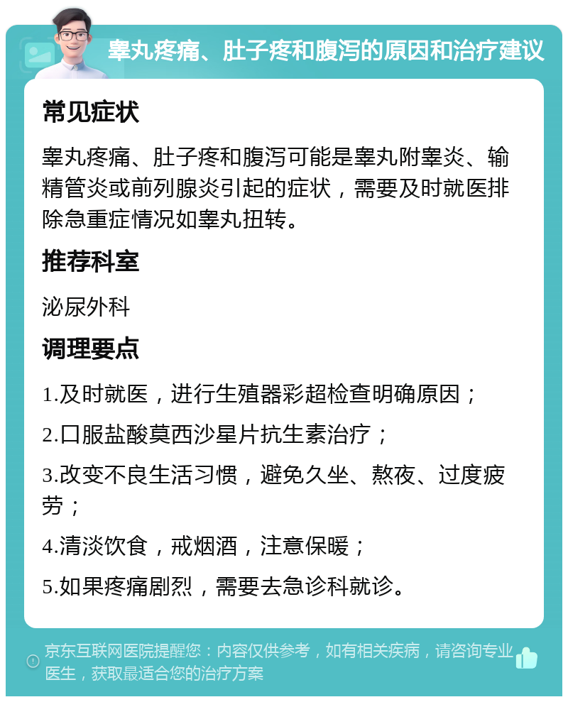 睾丸疼痛、肚子疼和腹泻的原因和治疗建议 常见症状 睾丸疼痛、肚子疼和腹泻可能是睾丸附睾炎、输精管炎或前列腺炎引起的症状，需要及时就医排除急重症情况如睾丸扭转。 推荐科室 泌尿外科 调理要点 1.及时就医，进行生殖器彩超检查明确原因； 2.口服盐酸莫西沙星片抗生素治疗； 3.改变不良生活习惯，避免久坐、熬夜、过度疲劳； 4.清淡饮食，戒烟酒，注意保暖； 5.如果疼痛剧烈，需要去急诊科就诊。