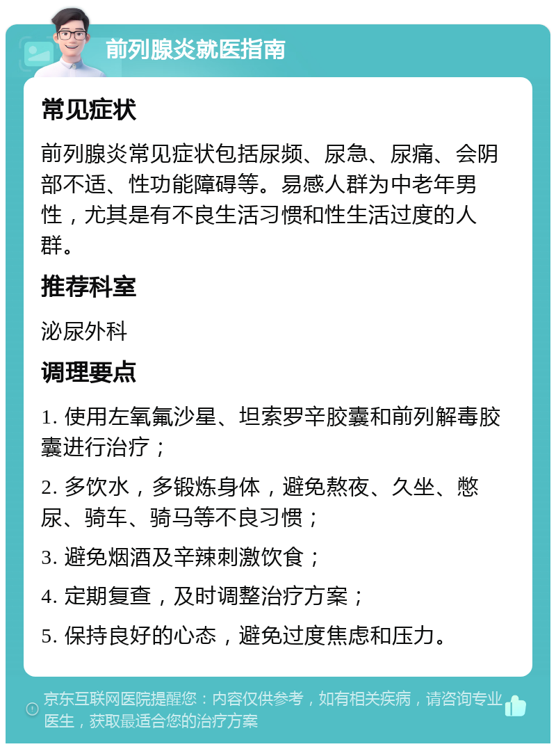 前列腺炎就医指南 常见症状 前列腺炎常见症状包括尿频、尿急、尿痛、会阴部不适、性功能障碍等。易感人群为中老年男性，尤其是有不良生活习惯和性生活过度的人群。 推荐科室 泌尿外科 调理要点 1. 使用左氧氟沙星、坦索罗辛胶囊和前列解毒胶囊进行治疗； 2. 多饮水，多锻炼身体，避免熬夜、久坐、憋尿、骑车、骑马等不良习惯； 3. 避免烟酒及辛辣刺激饮食； 4. 定期复查，及时调整治疗方案； 5. 保持良好的心态，避免过度焦虑和压力。