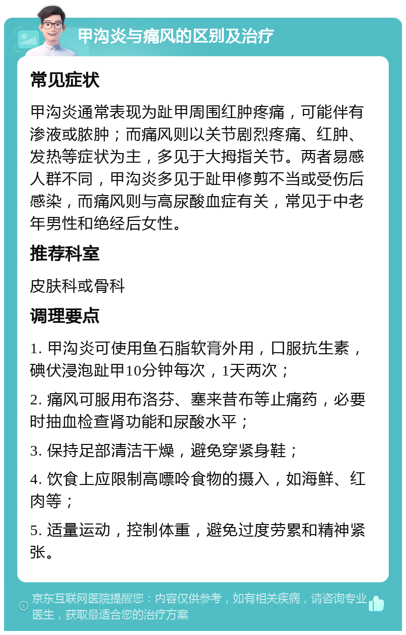 甲沟炎与痛风的区别及治疗 常见症状 甲沟炎通常表现为趾甲周围红肿疼痛，可能伴有渗液或脓肿；而痛风则以关节剧烈疼痛、红肿、发热等症状为主，多见于大拇指关节。两者易感人群不同，甲沟炎多见于趾甲修剪不当或受伤后感染，而痛风则与高尿酸血症有关，常见于中老年男性和绝经后女性。 推荐科室 皮肤科或骨科 调理要点 1. 甲沟炎可使用鱼石脂软膏外用，口服抗生素，碘伏浸泡趾甲10分钟每次，1天两次； 2. 痛风可服用布洛芬、塞来昔布等止痛药，必要时抽血检查肾功能和尿酸水平； 3. 保持足部清洁干燥，避免穿紧身鞋； 4. 饮食上应限制高嘌呤食物的摄入，如海鲜、红肉等； 5. 适量运动，控制体重，避免过度劳累和精神紧张。