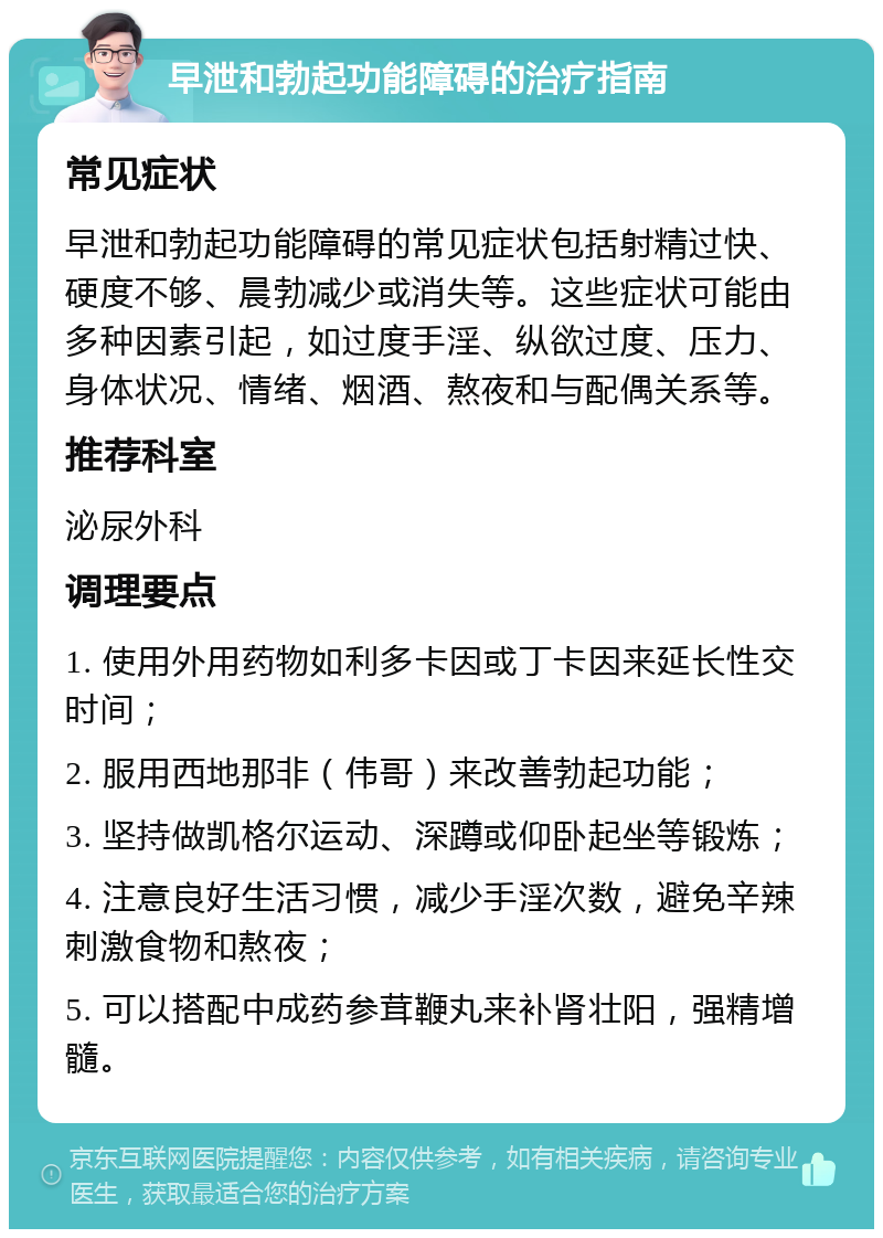 早泄和勃起功能障碍的治疗指南 常见症状 早泄和勃起功能障碍的常见症状包括射精过快、硬度不够、晨勃减少或消失等。这些症状可能由多种因素引起，如过度手淫、纵欲过度、压力、身体状况、情绪、烟酒、熬夜和与配偶关系等。 推荐科室 泌尿外科 调理要点 1. 使用外用药物如利多卡因或丁卡因来延长性交时间； 2. 服用西地那非（伟哥）来改善勃起功能； 3. 坚持做凯格尔运动、深蹲或仰卧起坐等锻炼； 4. 注意良好生活习惯，减少手淫次数，避免辛辣刺激食物和熬夜； 5. 可以搭配中成药参茸鞭丸来补肾壮阳，强精增髓。