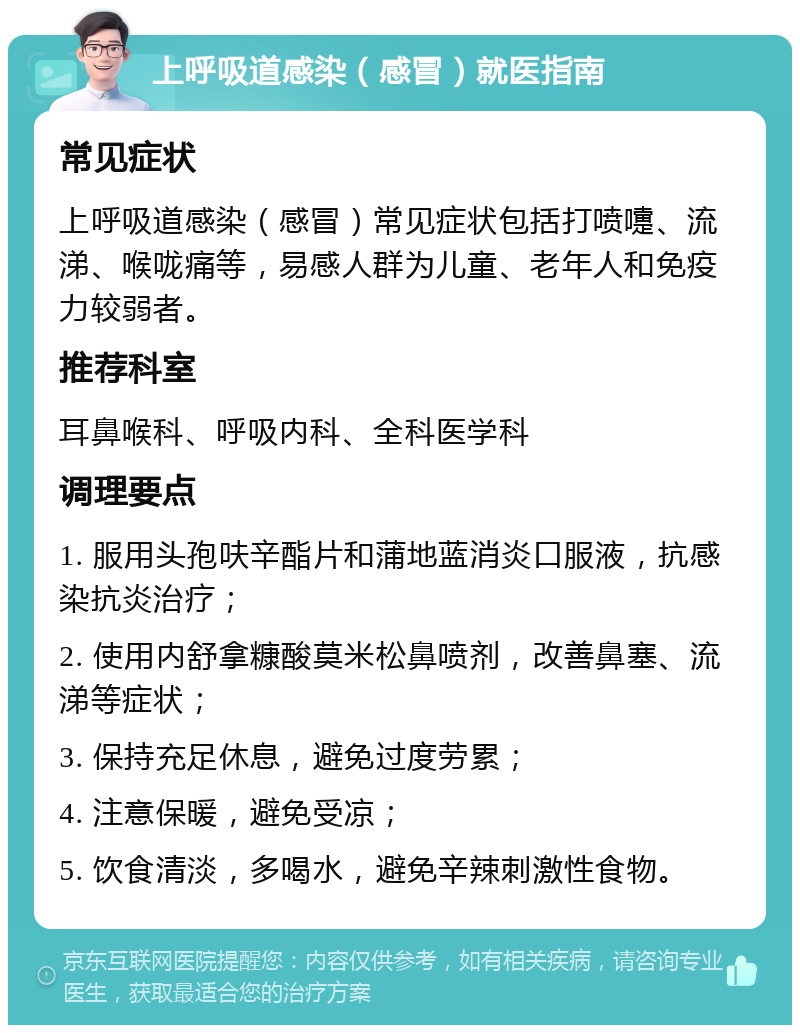 上呼吸道感染（感冒）就医指南 常见症状 上呼吸道感染（感冒）常见症状包括打喷嚏、流涕、喉咙痛等，易感人群为儿童、老年人和免疫力较弱者。 推荐科室 耳鼻喉科、呼吸内科、全科医学科 调理要点 1. 服用头孢呋辛酯片和蒲地蓝消炎口服液，抗感染抗炎治疗； 2. 使用内舒拿糠酸莫米松鼻喷剂，改善鼻塞、流涕等症状； 3. 保持充足休息，避免过度劳累； 4. 注意保暖，避免受凉； 5. 饮食清淡，多喝水，避免辛辣刺激性食物。