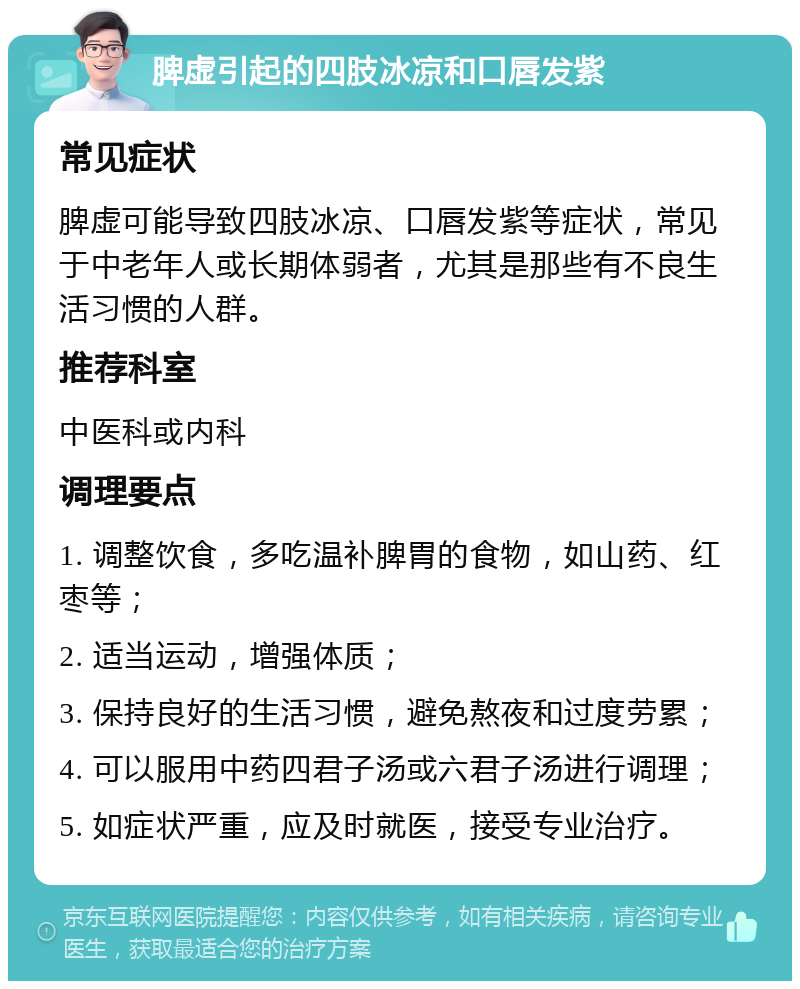 脾虚引起的四肢冰凉和口唇发紫 常见症状 脾虚可能导致四肢冰凉、口唇发紫等症状，常见于中老年人或长期体弱者，尤其是那些有不良生活习惯的人群。 推荐科室 中医科或内科 调理要点 1. 调整饮食，多吃温补脾胃的食物，如山药、红枣等； 2. 适当运动，增强体质； 3. 保持良好的生活习惯，避免熬夜和过度劳累； 4. 可以服用中药四君子汤或六君子汤进行调理； 5. 如症状严重，应及时就医，接受专业治疗。