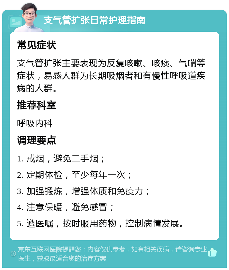 支气管扩张日常护理指南 常见症状 支气管扩张主要表现为反复咳嗽、咳痰、气喘等症状，易感人群为长期吸烟者和有慢性呼吸道疾病的人群。 推荐科室 呼吸内科 调理要点 1. 戒烟，避免二手烟； 2. 定期体检，至少每年一次； 3. 加强锻炼，增强体质和免疫力； 4. 注意保暖，避免感冒； 5. 遵医嘱，按时服用药物，控制病情发展。