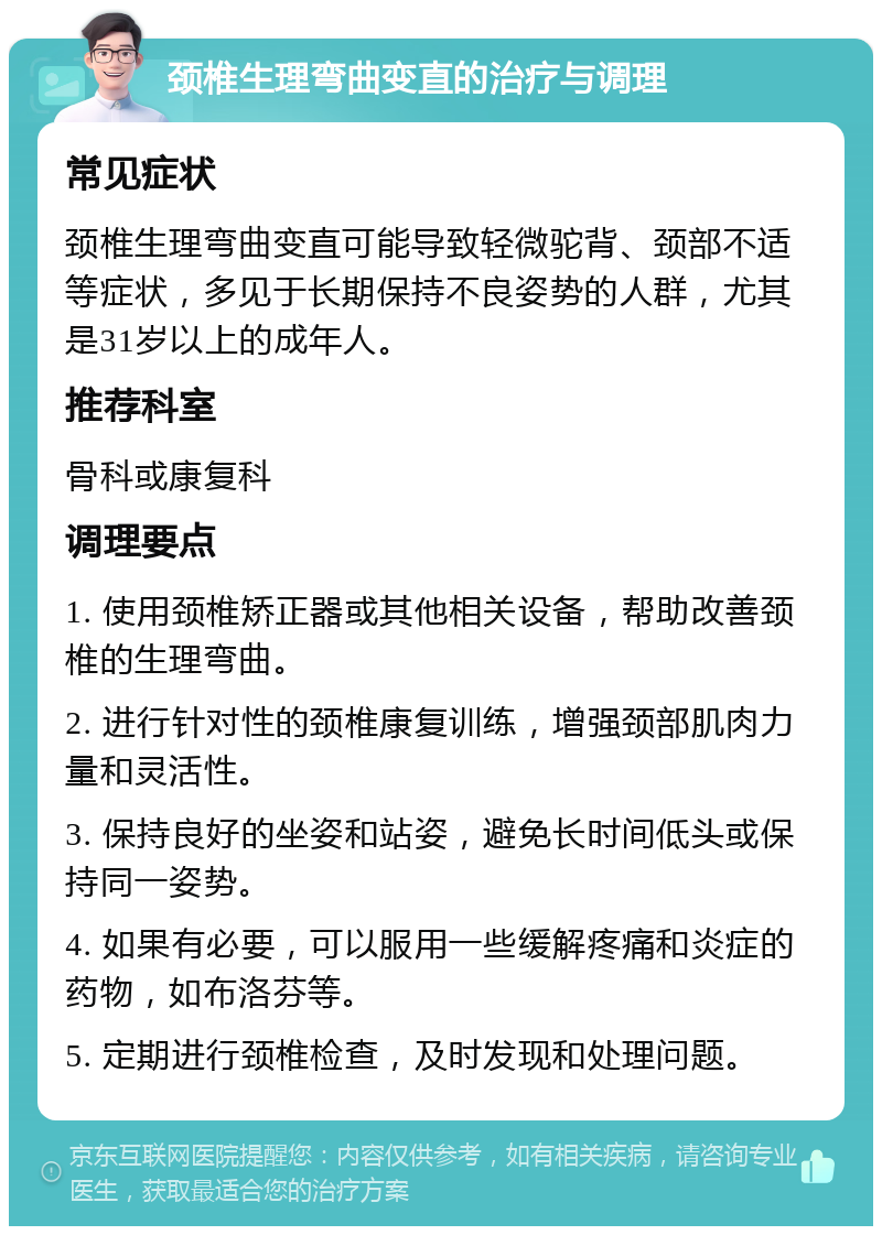 颈椎生理弯曲变直的治疗与调理 常见症状 颈椎生理弯曲变直可能导致轻微驼背、颈部不适等症状，多见于长期保持不良姿势的人群，尤其是31岁以上的成年人。 推荐科室 骨科或康复科 调理要点 1. 使用颈椎矫正器或其他相关设备，帮助改善颈椎的生理弯曲。 2. 进行针对性的颈椎康复训练，增强颈部肌肉力量和灵活性。 3. 保持良好的坐姿和站姿，避免长时间低头或保持同一姿势。 4. 如果有必要，可以服用一些缓解疼痛和炎症的药物，如布洛芬等。 5. 定期进行颈椎检查，及时发现和处理问题。