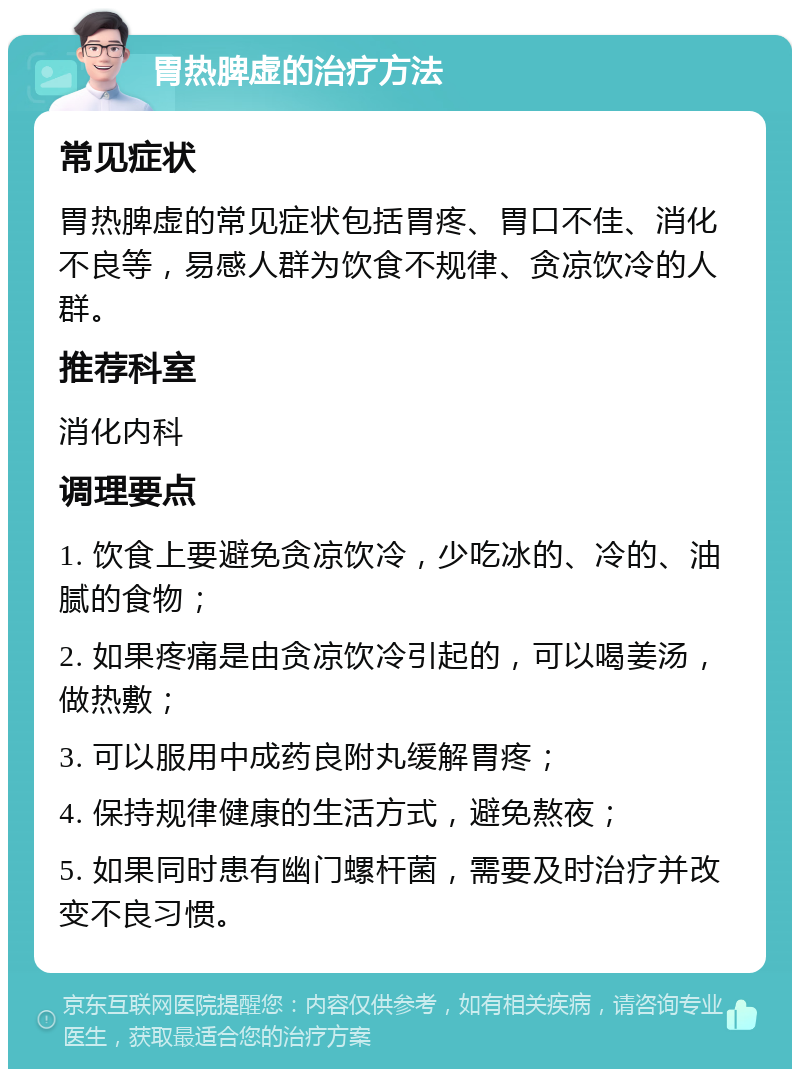 胃热脾虚的治疗方法 常见症状 胃热脾虚的常见症状包括胃疼、胃口不佳、消化不良等，易感人群为饮食不规律、贪凉饮冷的人群。 推荐科室 消化内科 调理要点 1. 饮食上要避免贪凉饮冷，少吃冰的、冷的、油腻的食物； 2. 如果疼痛是由贪凉饮冷引起的，可以喝姜汤，做热敷； 3. 可以服用中成药良附丸缓解胃疼； 4. 保持规律健康的生活方式，避免熬夜； 5. 如果同时患有幽门螺杆菌，需要及时治疗并改变不良习惯。