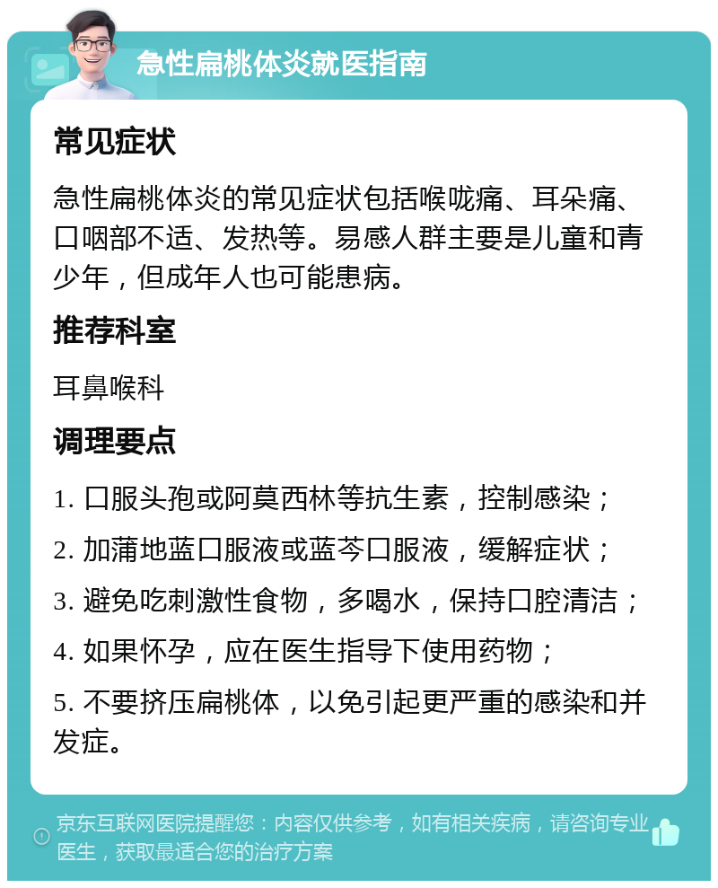 急性扁桃体炎就医指南 常见症状 急性扁桃体炎的常见症状包括喉咙痛、耳朵痛、口咽部不适、发热等。易感人群主要是儿童和青少年，但成年人也可能患病。 推荐科室 耳鼻喉科 调理要点 1. 口服头孢或阿莫西林等抗生素，控制感染； 2. 加蒲地蓝口服液或蓝芩口服液，缓解症状； 3. 避免吃刺激性食物，多喝水，保持口腔清洁； 4. 如果怀孕，应在医生指导下使用药物； 5. 不要挤压扁桃体，以免引起更严重的感染和并发症。