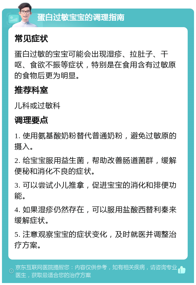 蛋白过敏宝宝的调理指南 常见症状 蛋白过敏的宝宝可能会出现湿疹、拉肚子、干呕、食欲不振等症状，特别是在食用含有过敏原的食物后更为明显。 推荐科室 儿科或过敏科 调理要点 1. 使用氨基酸奶粉替代普通奶粉，避免过敏原的摄入。 2. 给宝宝服用益生菌，帮助改善肠道菌群，缓解便秘和消化不良的症状。 3. 可以尝试小儿推拿，促进宝宝的消化和排便功能。 4. 如果湿疹仍然存在，可以服用盐酸西替利秦来缓解症状。 5. 注意观察宝宝的症状变化，及时就医并调整治疗方案。