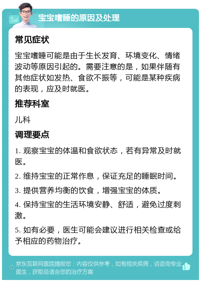 宝宝嗜睡的原因及处理 常见症状 宝宝嗜睡可能是由于生长发育、环境变化、情绪波动等原因引起的。需要注意的是，如果伴随有其他症状如发热、食欲不振等，可能是某种疾病的表现，应及时就医。 推荐科室 儿科 调理要点 1. 观察宝宝的体温和食欲状态，若有异常及时就医。 2. 维持宝宝的正常作息，保证充足的睡眠时间。 3. 提供营养均衡的饮食，增强宝宝的体质。 4. 保持宝宝的生活环境安静、舒适，避免过度刺激。 5. 如有必要，医生可能会建议进行相关检查或给予相应的药物治疗。