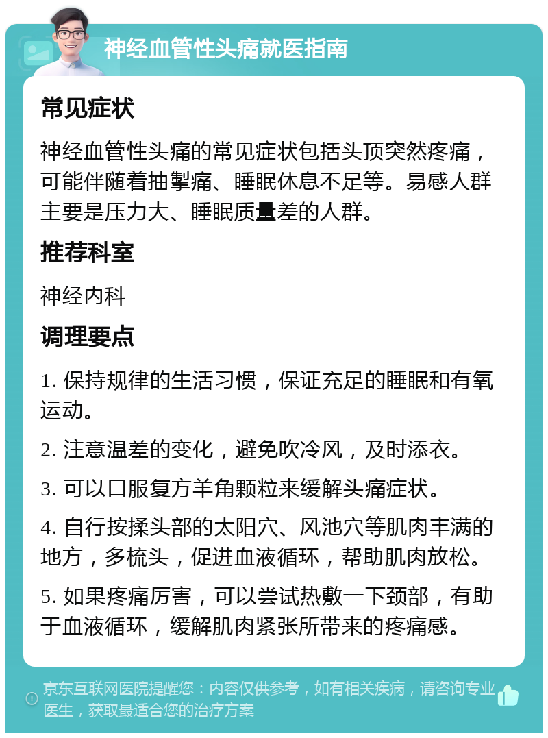 神经血管性头痛就医指南 常见症状 神经血管性头痛的常见症状包括头顶突然疼痛，可能伴随着抽掣痛、睡眠休息不足等。易感人群主要是压力大、睡眠质量差的人群。 推荐科室 神经内科 调理要点 1. 保持规律的生活习惯，保证充足的睡眠和有氧运动。 2. 注意温差的变化，避免吹冷风，及时添衣。 3. 可以口服复方羊角颗粒来缓解头痛症状。 4. 自行按揉头部的太阳穴、风池穴等肌肉丰满的地方，多梳头，促进血液循环，帮助肌肉放松。 5. 如果疼痛厉害，可以尝试热敷一下颈部，有助于血液循环，缓解肌肉紧张所带来的疼痛感。