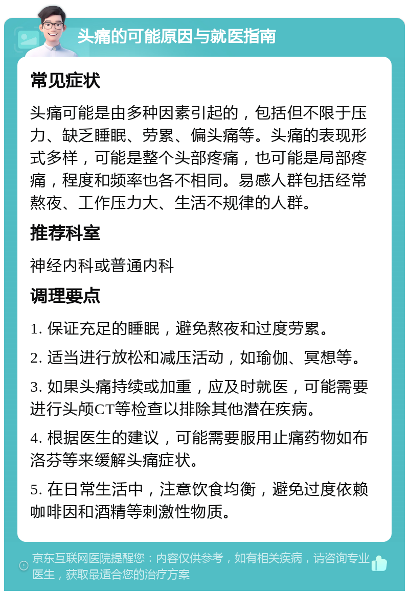 头痛的可能原因与就医指南 常见症状 头痛可能是由多种因素引起的，包括但不限于压力、缺乏睡眠、劳累、偏头痛等。头痛的表现形式多样，可能是整个头部疼痛，也可能是局部疼痛，程度和频率也各不相同。易感人群包括经常熬夜、工作压力大、生活不规律的人群。 推荐科室 神经内科或普通内科 调理要点 1. 保证充足的睡眠，避免熬夜和过度劳累。 2. 适当进行放松和减压活动，如瑜伽、冥想等。 3. 如果头痛持续或加重，应及时就医，可能需要进行头颅CT等检查以排除其他潜在疾病。 4. 根据医生的建议，可能需要服用止痛药物如布洛芬等来缓解头痛症状。 5. 在日常生活中，注意饮食均衡，避免过度依赖咖啡因和酒精等刺激性物质。