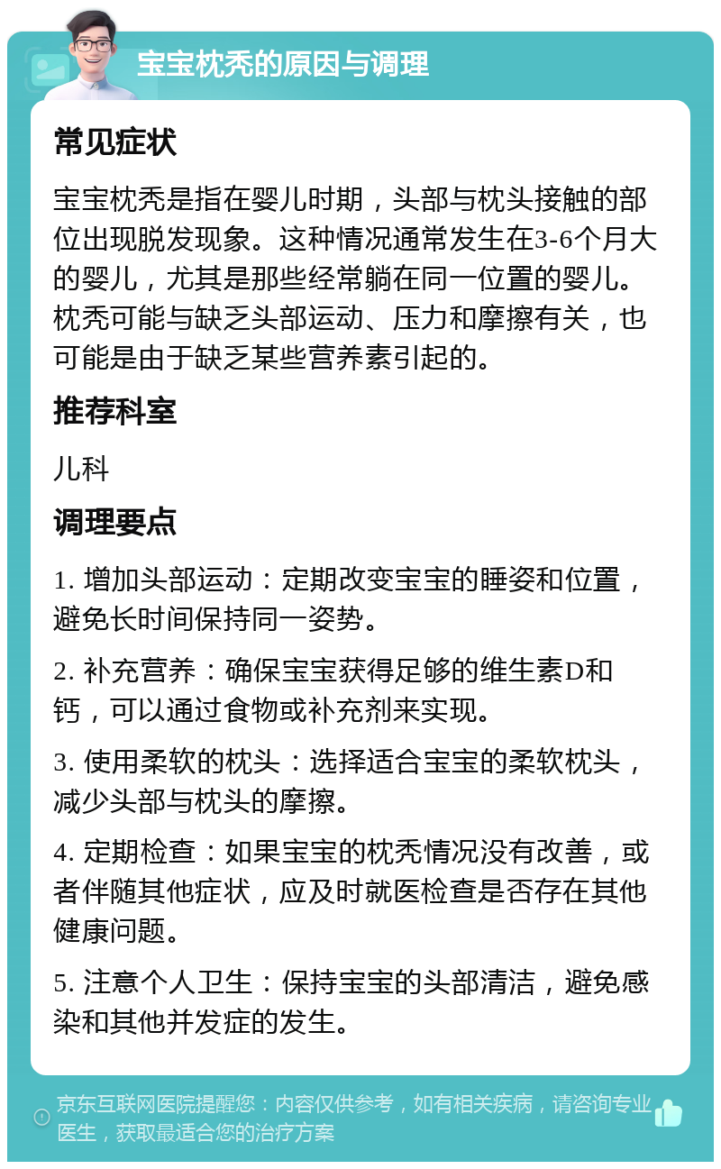 宝宝枕秃的原因与调理 常见症状 宝宝枕秃是指在婴儿时期，头部与枕头接触的部位出现脱发现象。这种情况通常发生在3-6个月大的婴儿，尤其是那些经常躺在同一位置的婴儿。枕秃可能与缺乏头部运动、压力和摩擦有关，也可能是由于缺乏某些营养素引起的。 推荐科室 儿科 调理要点 1. 增加头部运动：定期改变宝宝的睡姿和位置，避免长时间保持同一姿势。 2. 补充营养：确保宝宝获得足够的维生素D和钙，可以通过食物或补充剂来实现。 3. 使用柔软的枕头：选择适合宝宝的柔软枕头，减少头部与枕头的摩擦。 4. 定期检查：如果宝宝的枕秃情况没有改善，或者伴随其他症状，应及时就医检查是否存在其他健康问题。 5. 注意个人卫生：保持宝宝的头部清洁，避免感染和其他并发症的发生。