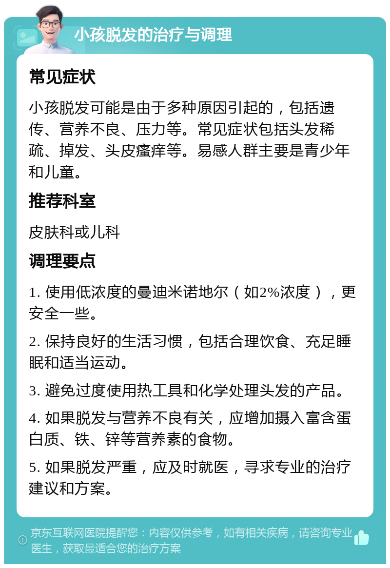 小孩脱发的治疗与调理 常见症状 小孩脱发可能是由于多种原因引起的，包括遗传、营养不良、压力等。常见症状包括头发稀疏、掉发、头皮瘙痒等。易感人群主要是青少年和儿童。 推荐科室 皮肤科或儿科 调理要点 1. 使用低浓度的曼迪米诺地尔（如2%浓度），更安全一些。 2. 保持良好的生活习惯，包括合理饮食、充足睡眠和适当运动。 3. 避免过度使用热工具和化学处理头发的产品。 4. 如果脱发与营养不良有关，应增加摄入富含蛋白质、铁、锌等营养素的食物。 5. 如果脱发严重，应及时就医，寻求专业的治疗建议和方案。