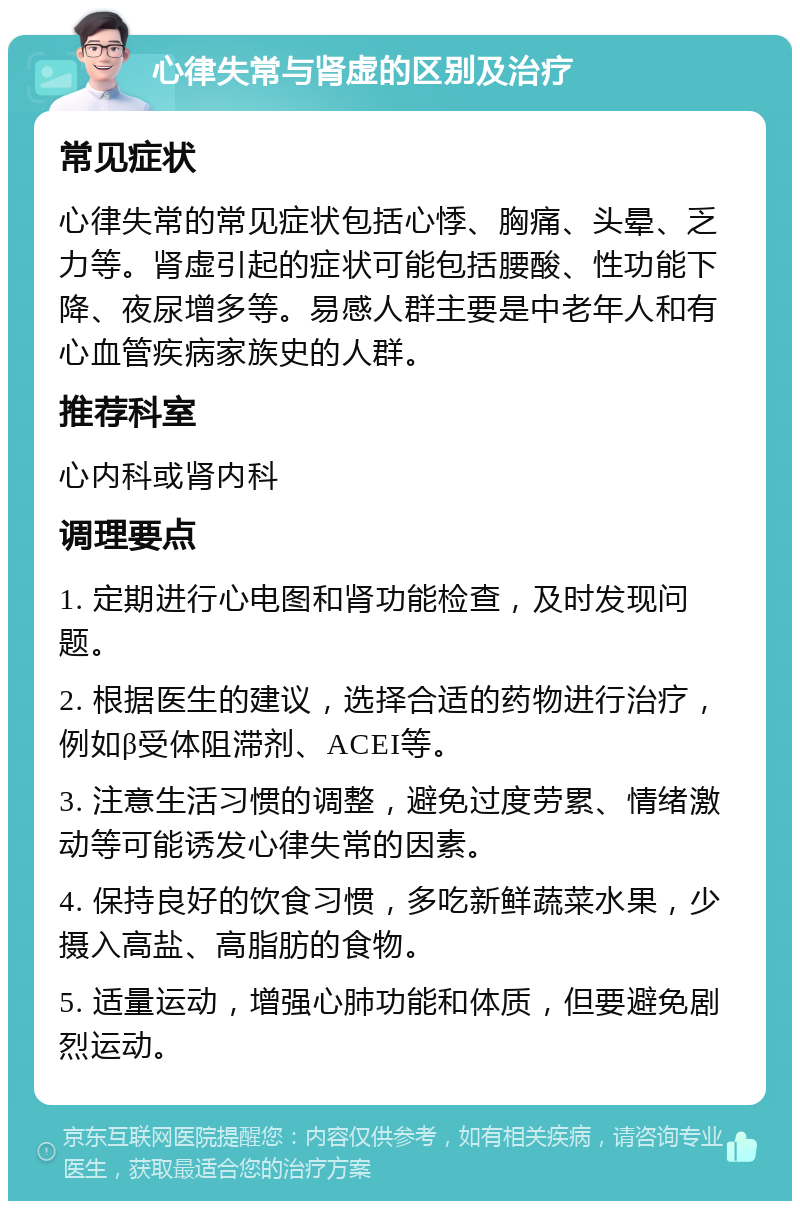 心律失常与肾虚的区别及治疗 常见症状 心律失常的常见症状包括心悸、胸痛、头晕、乏力等。肾虚引起的症状可能包括腰酸、性功能下降、夜尿增多等。易感人群主要是中老年人和有心血管疾病家族史的人群。 推荐科室 心内科或肾内科 调理要点 1. 定期进行心电图和肾功能检查，及时发现问题。 2. 根据医生的建议，选择合适的药物进行治疗，例如β受体阻滞剂、ACEI等。 3. 注意生活习惯的调整，避免过度劳累、情绪激动等可能诱发心律失常的因素。 4. 保持良好的饮食习惯，多吃新鲜蔬菜水果，少摄入高盐、高脂肪的食物。 5. 适量运动，增强心肺功能和体质，但要避免剧烈运动。