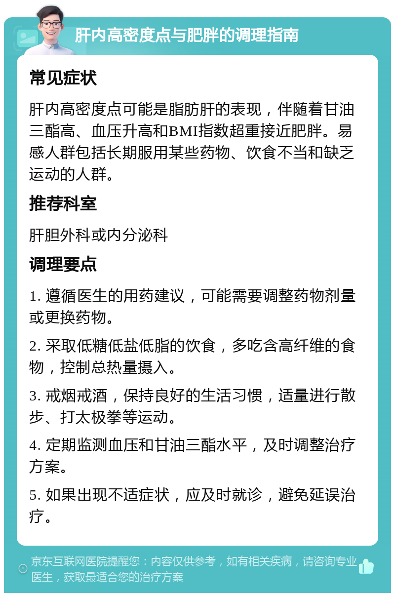 肝内高密度点与肥胖的调理指南 常见症状 肝内高密度点可能是脂肪肝的表现，伴随着甘油三酯高、血压升高和BMI指数超重接近肥胖。易感人群包括长期服用某些药物、饮食不当和缺乏运动的人群。 推荐科室 肝胆外科或内分泌科 调理要点 1. 遵循医生的用药建议，可能需要调整药物剂量或更换药物。 2. 采取低糖低盐低脂的饮食，多吃含高纤维的食物，控制总热量摄入。 3. 戒烟戒酒，保持良好的生活习惯，适量进行散步、打太极拳等运动。 4. 定期监测血压和甘油三酯水平，及时调整治疗方案。 5. 如果出现不适症状，应及时就诊，避免延误治疗。