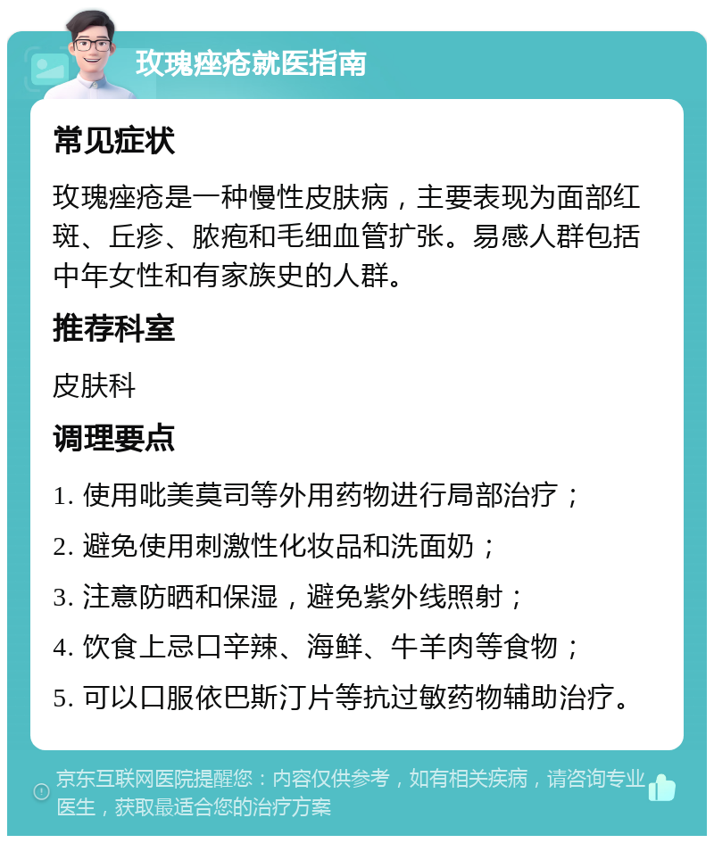 玫瑰痤疮就医指南 常见症状 玫瑰痤疮是一种慢性皮肤病，主要表现为面部红斑、丘疹、脓疱和毛细血管扩张。易感人群包括中年女性和有家族史的人群。 推荐科室 皮肤科 调理要点 1. 使用吡美莫司等外用药物进行局部治疗； 2. 避免使用刺激性化妆品和洗面奶； 3. 注意防晒和保湿，避免紫外线照射； 4. 饮食上忌口辛辣、海鲜、牛羊肉等食物； 5. 可以口服依巴斯汀片等抗过敏药物辅助治疗。