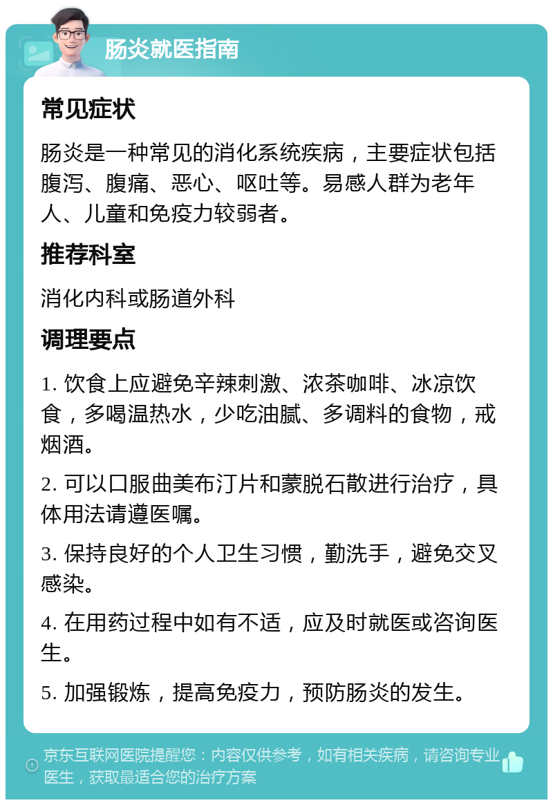 肠炎就医指南 常见症状 肠炎是一种常见的消化系统疾病，主要症状包括腹泻、腹痛、恶心、呕吐等。易感人群为老年人、儿童和免疫力较弱者。 推荐科室 消化内科或肠道外科 调理要点 1. 饮食上应避免辛辣刺激、浓茶咖啡、冰凉饮食，多喝温热水，少吃油腻、多调料的食物，戒烟酒。 2. 可以口服曲美布汀片和蒙脱石散进行治疗，具体用法请遵医嘱。 3. 保持良好的个人卫生习惯，勤洗手，避免交叉感染。 4. 在用药过程中如有不适，应及时就医或咨询医生。 5. 加强锻炼，提高免疫力，预防肠炎的发生。