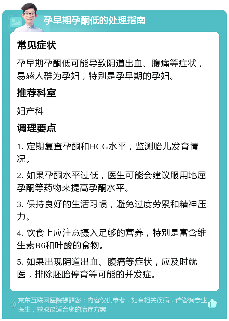 孕早期孕酮低的处理指南 常见症状 孕早期孕酮低可能导致阴道出血、腹痛等症状，易感人群为孕妇，特别是孕早期的孕妇。 推荐科室 妇产科 调理要点 1. 定期复查孕酮和HCG水平，监测胎儿发育情况。 2. 如果孕酮水平过低，医生可能会建议服用地屈孕酮等药物来提高孕酮水平。 3. 保持良好的生活习惯，避免过度劳累和精神压力。 4. 饮食上应注意摄入足够的营养，特别是富含维生素B6和叶酸的食物。 5. 如果出现阴道出血、腹痛等症状，应及时就医，排除胚胎停育等可能的并发症。