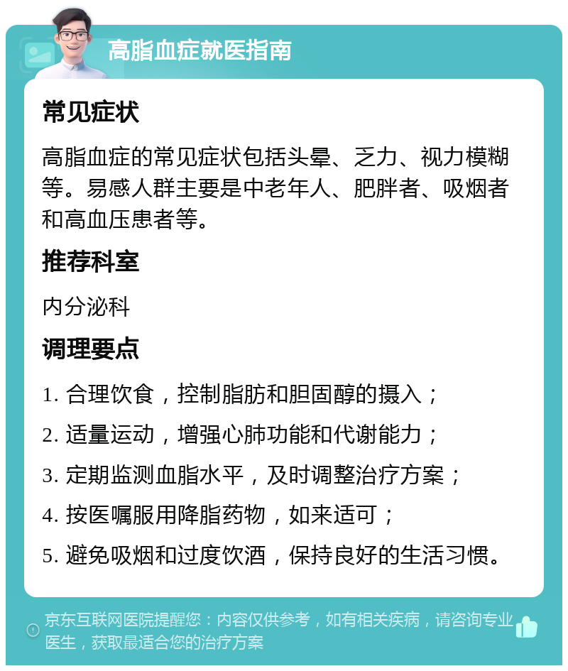 高脂血症就医指南 常见症状 高脂血症的常见症状包括头晕、乏力、视力模糊等。易感人群主要是中老年人、肥胖者、吸烟者和高血压患者等。 推荐科室 内分泌科 调理要点 1. 合理饮食，控制脂肪和胆固醇的摄入； 2. 适量运动，增强心肺功能和代谢能力； 3. 定期监测血脂水平，及时调整治疗方案； 4. 按医嘱服用降脂药物，如来适可； 5. 避免吸烟和过度饮酒，保持良好的生活习惯。