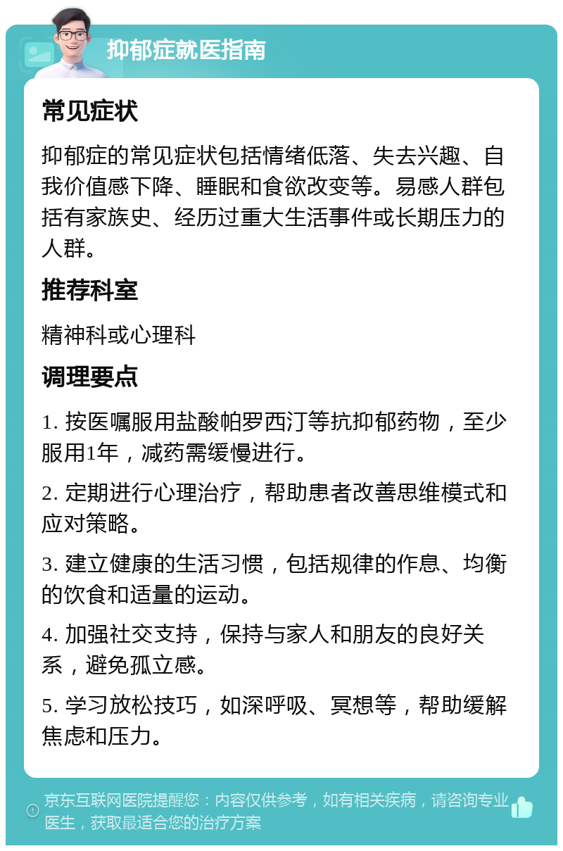 抑郁症就医指南 常见症状 抑郁症的常见症状包括情绪低落、失去兴趣、自我价值感下降、睡眠和食欲改变等。易感人群包括有家族史、经历过重大生活事件或长期压力的人群。 推荐科室 精神科或心理科 调理要点 1. 按医嘱服用盐酸帕罗西汀等抗抑郁药物，至少服用1年，减药需缓慢进行。 2. 定期进行心理治疗，帮助患者改善思维模式和应对策略。 3. 建立健康的生活习惯，包括规律的作息、均衡的饮食和适量的运动。 4. 加强社交支持，保持与家人和朋友的良好关系，避免孤立感。 5. 学习放松技巧，如深呼吸、冥想等，帮助缓解焦虑和压力。