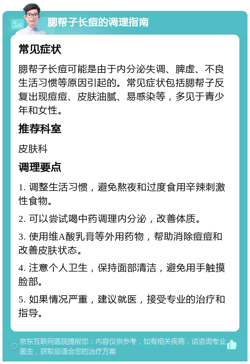 腮帮子长痘的调理指南 常见症状 腮帮子长痘可能是由于内分泌失调、脾虚、不良生活习惯等原因引起的。常见症状包括腮帮子反复出现痘痘、皮肤油腻、易感染等，多见于青少年和女性。 推荐科室 皮肤科 调理要点 1. 调整生活习惯，避免熬夜和过度食用辛辣刺激性食物。 2. 可以尝试喝中药调理内分泌，改善体质。 3. 使用维A酸乳膏等外用药物，帮助消除痘痘和改善皮肤状态。 4. 注意个人卫生，保持面部清洁，避免用手触摸脸部。 5. 如果情况严重，建议就医，接受专业的治疗和指导。