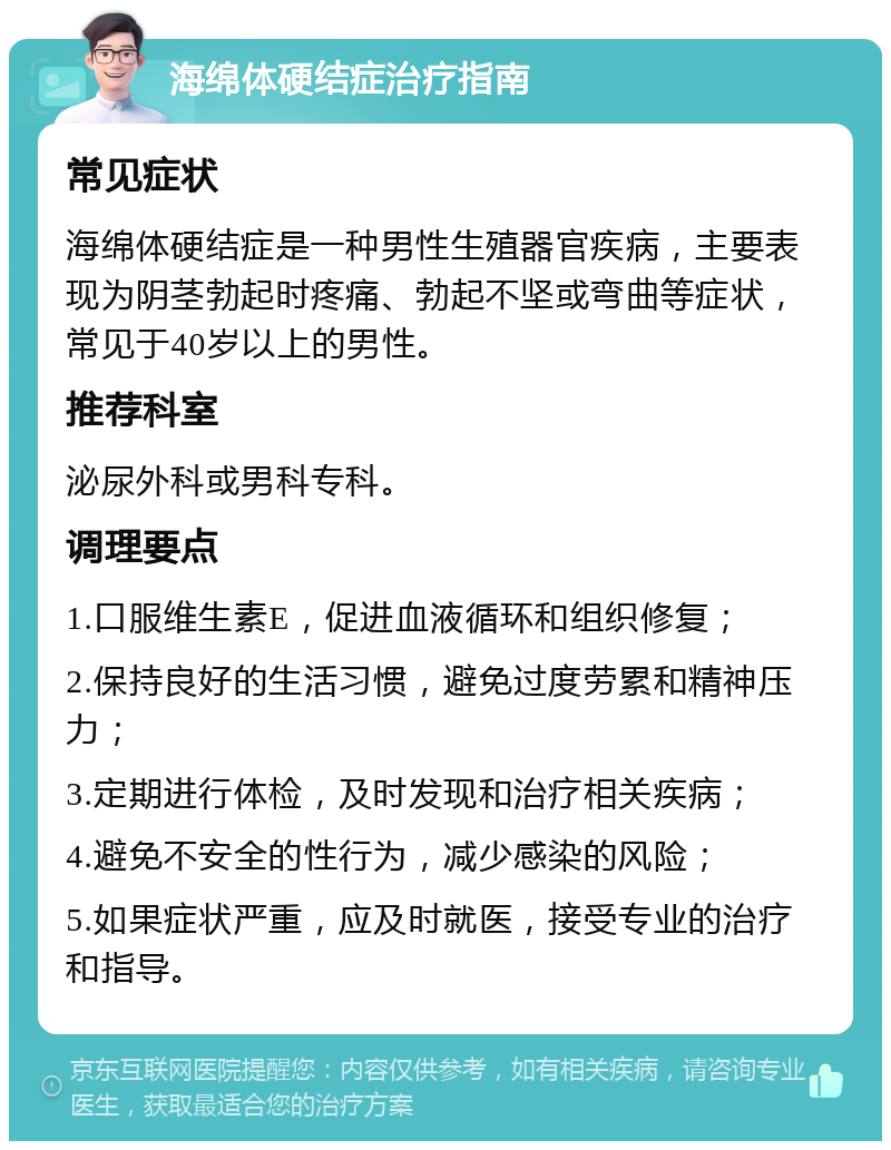 海绵体硬结症治疗指南 常见症状 海绵体硬结症是一种男性生殖器官疾病，主要表现为阴茎勃起时疼痛、勃起不坚或弯曲等症状，常见于40岁以上的男性。 推荐科室 泌尿外科或男科专科。 调理要点 1.口服维生素E，促进血液循环和组织修复； 2.保持良好的生活习惯，避免过度劳累和精神压力； 3.定期进行体检，及时发现和治疗相关疾病； 4.避免不安全的性行为，减少感染的风险； 5.如果症状严重，应及时就医，接受专业的治疗和指导。