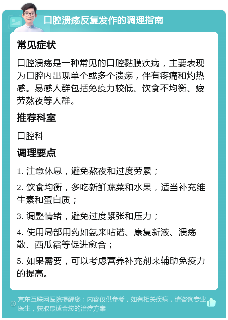 口腔溃疡反复发作的调理指南 常见症状 口腔溃疡是一种常见的口腔黏膜疾病，主要表现为口腔内出现单个或多个溃疡，伴有疼痛和灼热感。易感人群包括免疫力较低、饮食不均衡、疲劳熬夜等人群。 推荐科室 口腔科 调理要点 1. 注意休息，避免熬夜和过度劳累； 2. 饮食均衡，多吃新鲜蔬菜和水果，适当补充维生素和蛋白质； 3. 调整情绪，避免过度紧张和压力； 4. 使用局部用药如氨来呫诺、康复新液、溃疡散、西瓜霜等促进愈合； 5. 如果需要，可以考虑营养补充剂来辅助免疫力的提高。