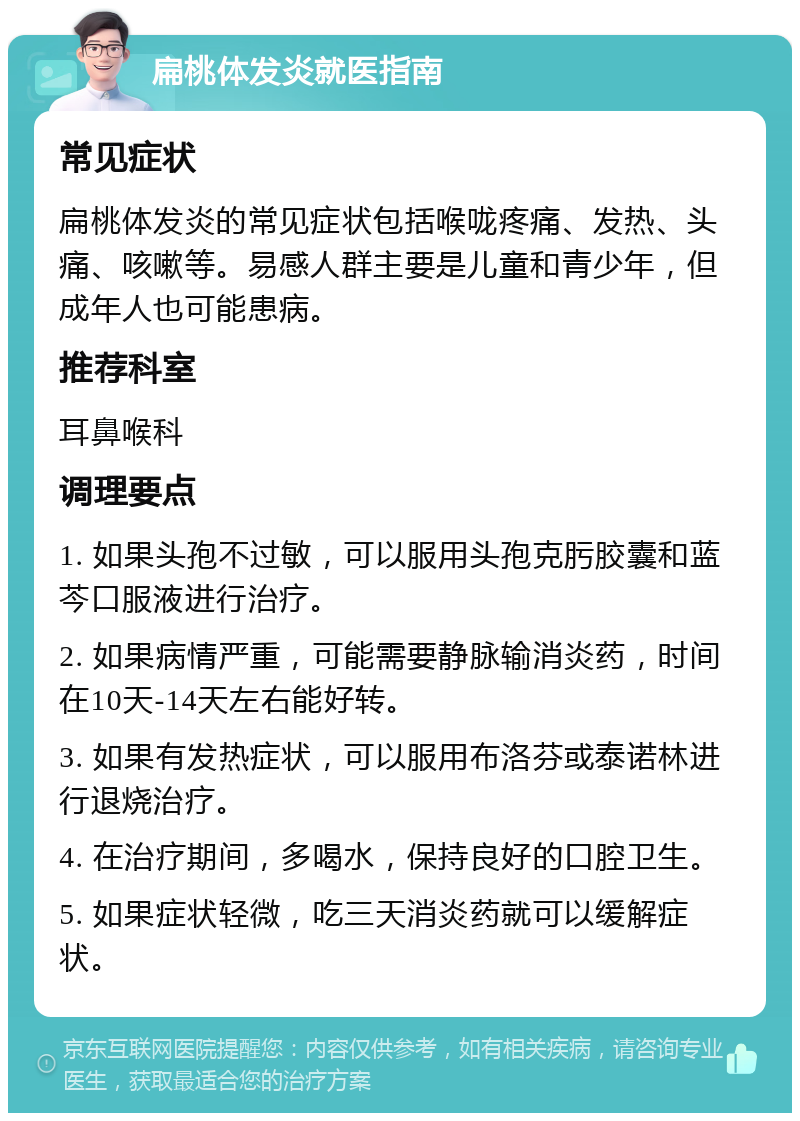 扁桃体发炎就医指南 常见症状 扁桃体发炎的常见症状包括喉咙疼痛、发热、头痛、咳嗽等。易感人群主要是儿童和青少年，但成年人也可能患病。 推荐科室 耳鼻喉科 调理要点 1. 如果头孢不过敏，可以服用头孢克肟胶囊和蓝芩口服液进行治疗。 2. 如果病情严重，可能需要静脉输消炎药，时间在10天-14天左右能好转。 3. 如果有发热症状，可以服用布洛芬或泰诺林进行退烧治疗。 4. 在治疗期间，多喝水，保持良好的口腔卫生。 5. 如果症状轻微，吃三天消炎药就可以缓解症状。