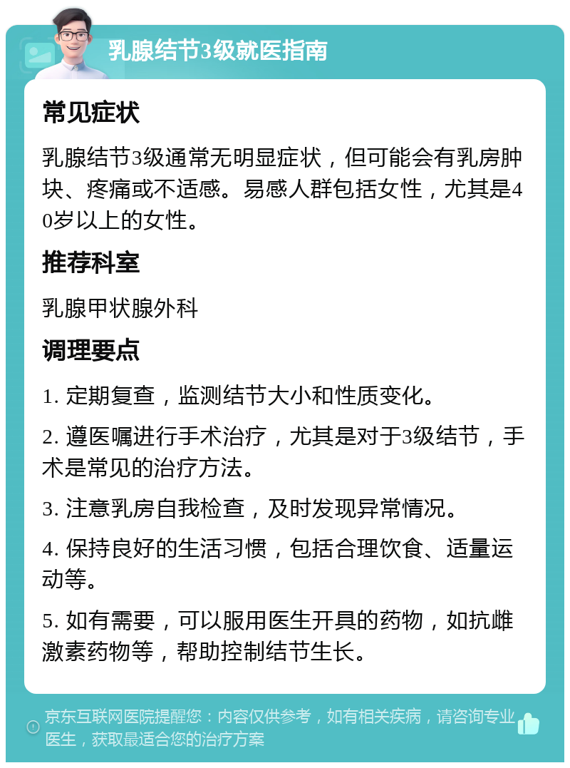 乳腺结节3级就医指南 常见症状 乳腺结节3级通常无明显症状，但可能会有乳房肿块、疼痛或不适感。易感人群包括女性，尤其是40岁以上的女性。 推荐科室 乳腺甲状腺外科 调理要点 1. 定期复查，监测结节大小和性质变化。 2. 遵医嘱进行手术治疗，尤其是对于3级结节，手术是常见的治疗方法。 3. 注意乳房自我检查，及时发现异常情况。 4. 保持良好的生活习惯，包括合理饮食、适量运动等。 5. 如有需要，可以服用医生开具的药物，如抗雌激素药物等，帮助控制结节生长。