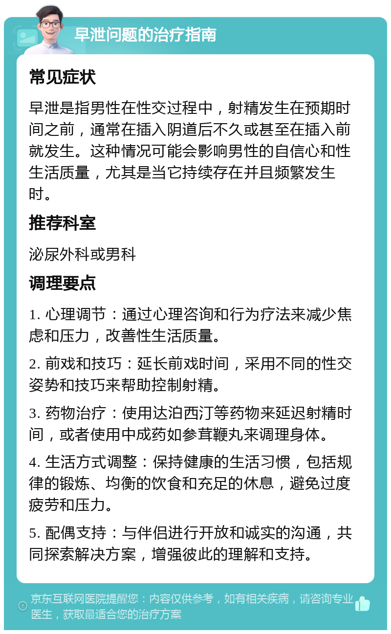 早泄问题的治疗指南 常见症状 早泄是指男性在性交过程中，射精发生在预期时间之前，通常在插入阴道后不久或甚至在插入前就发生。这种情况可能会影响男性的自信心和性生活质量，尤其是当它持续存在并且频繁发生时。 推荐科室 泌尿外科或男科 调理要点 1. 心理调节：通过心理咨询和行为疗法来减少焦虑和压力，改善性生活质量。 2. 前戏和技巧：延长前戏时间，采用不同的性交姿势和技巧来帮助控制射精。 3. 药物治疗：使用达泊西汀等药物来延迟射精时间，或者使用中成药如参茸鞭丸来调理身体。 4. 生活方式调整：保持健康的生活习惯，包括规律的锻炼、均衡的饮食和充足的休息，避免过度疲劳和压力。 5. 配偶支持：与伴侣进行开放和诚实的沟通，共同探索解决方案，增强彼此的理解和支持。