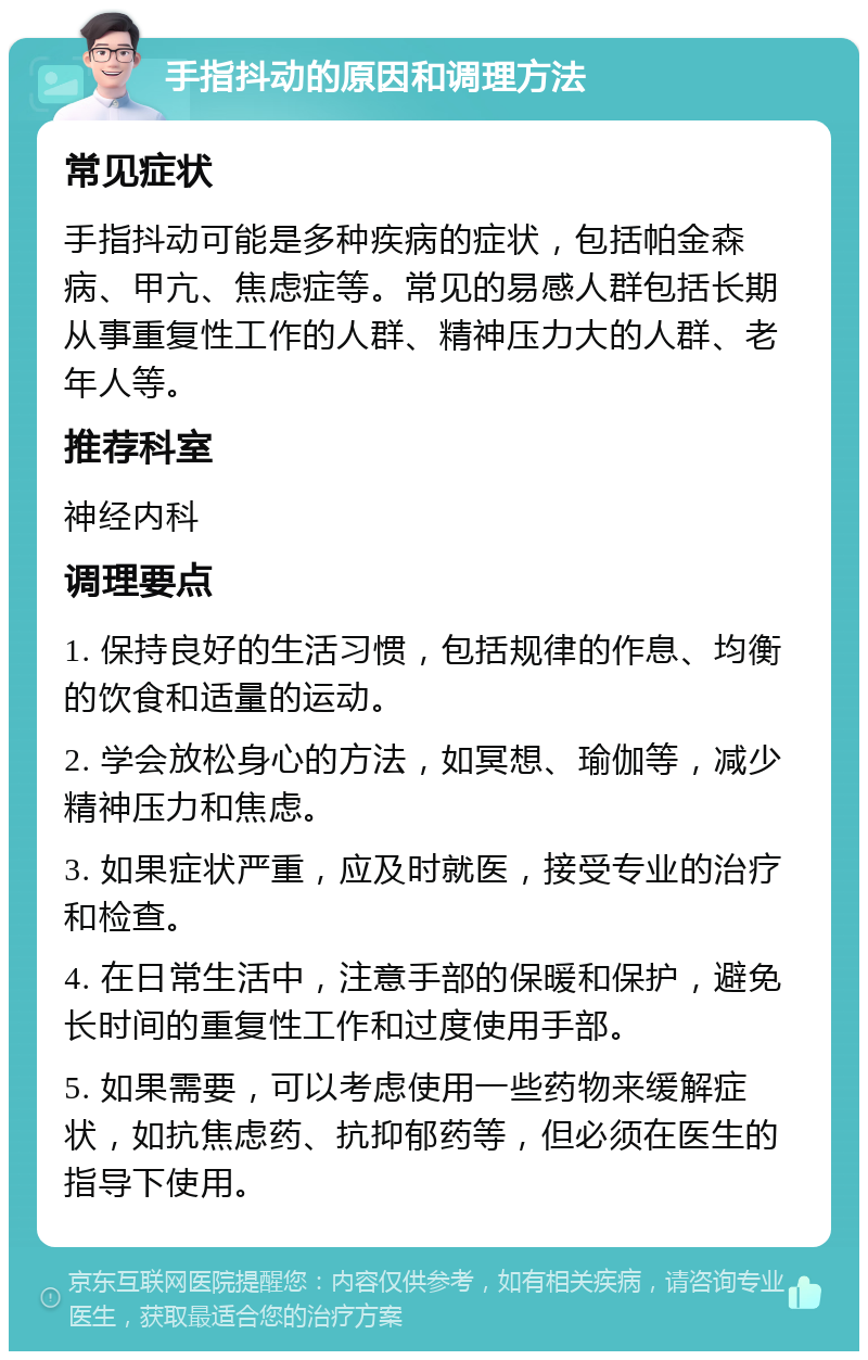 手指抖动的原因和调理方法 常见症状 手指抖动可能是多种疾病的症状，包括帕金森病、甲亢、焦虑症等。常见的易感人群包括长期从事重复性工作的人群、精神压力大的人群、老年人等。 推荐科室 神经内科 调理要点 1. 保持良好的生活习惯，包括规律的作息、均衡的饮食和适量的运动。 2. 学会放松身心的方法，如冥想、瑜伽等，减少精神压力和焦虑。 3. 如果症状严重，应及时就医，接受专业的治疗和检查。 4. 在日常生活中，注意手部的保暖和保护，避免长时间的重复性工作和过度使用手部。 5. 如果需要，可以考虑使用一些药物来缓解症状，如抗焦虑药、抗抑郁药等，但必须在医生的指导下使用。