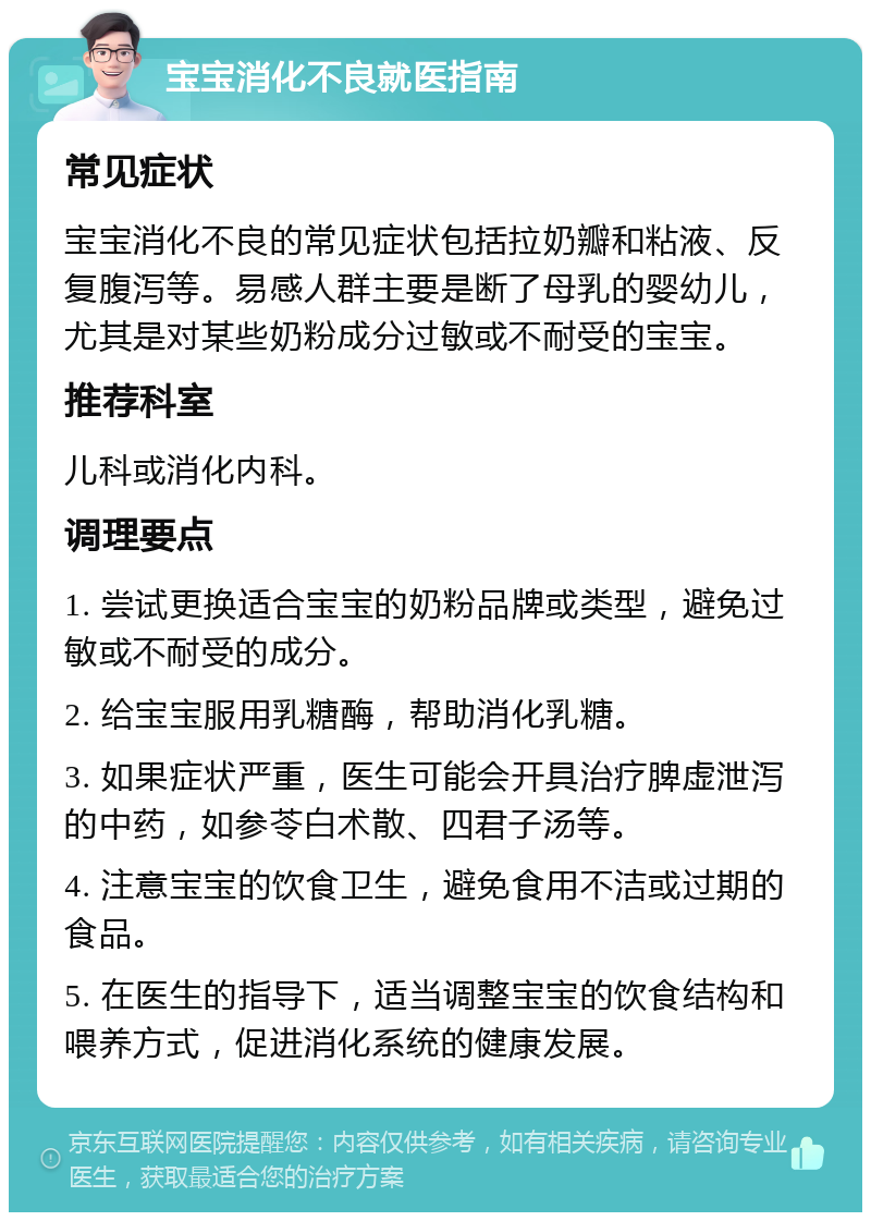 宝宝消化不良就医指南 常见症状 宝宝消化不良的常见症状包括拉奶瓣和粘液、反复腹泻等。易感人群主要是断了母乳的婴幼儿，尤其是对某些奶粉成分过敏或不耐受的宝宝。 推荐科室 儿科或消化内科。 调理要点 1. 尝试更换适合宝宝的奶粉品牌或类型，避免过敏或不耐受的成分。 2. 给宝宝服用乳糖酶，帮助消化乳糖。 3. 如果症状严重，医生可能会开具治疗脾虚泄泻的中药，如参苓白术散、四君子汤等。 4. 注意宝宝的饮食卫生，避免食用不洁或过期的食品。 5. 在医生的指导下，适当调整宝宝的饮食结构和喂养方式，促进消化系统的健康发展。