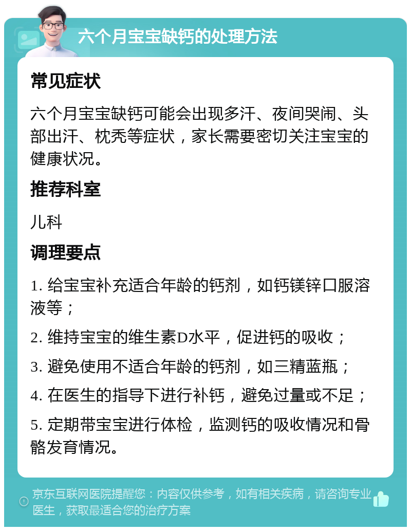 六个月宝宝缺钙的处理方法 常见症状 六个月宝宝缺钙可能会出现多汗、夜间哭闹、头部出汗、枕秃等症状，家长需要密切关注宝宝的健康状况。 推荐科室 儿科 调理要点 1. 给宝宝补充适合年龄的钙剂，如钙镁锌口服溶液等； 2. 维持宝宝的维生素D水平，促进钙的吸收； 3. 避免使用不适合年龄的钙剂，如三精蓝瓶； 4. 在医生的指导下进行补钙，避免过量或不足； 5. 定期带宝宝进行体检，监测钙的吸收情况和骨骼发育情况。