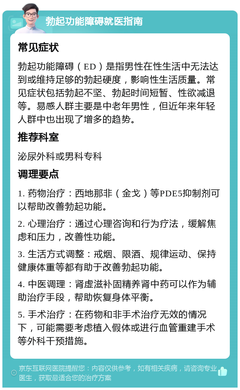 勃起功能障碍就医指南 常见症状 勃起功能障碍（ED）是指男性在性生活中无法达到或维持足够的勃起硬度，影响性生活质量。常见症状包括勃起不坚、勃起时间短暂、性欲减退等。易感人群主要是中老年男性，但近年来年轻人群中也出现了增多的趋势。 推荐科室 泌尿外科或男科专科 调理要点 1. 药物治疗：西地那非（金戈）等PDE5抑制剂可以帮助改善勃起功能。 2. 心理治疗：通过心理咨询和行为疗法，缓解焦虑和压力，改善性功能。 3. 生活方式调整：戒烟、限酒、规律运动、保持健康体重等都有助于改善勃起功能。 4. 中医调理：肾虚滋补固精养肾中药可以作为辅助治疗手段，帮助恢复身体平衡。 5. 手术治疗：在药物和非手术治疗无效的情况下，可能需要考虑植入假体或进行血管重建手术等外科干预措施。