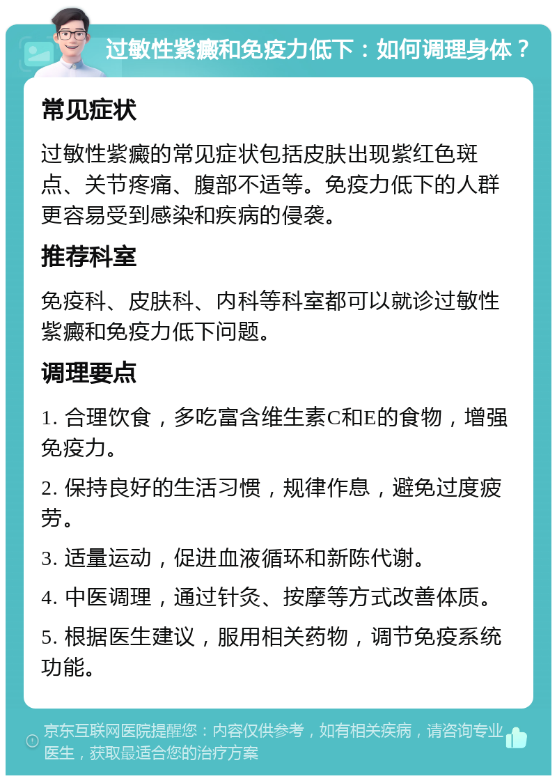 过敏性紫癜和免疫力低下：如何调理身体？ 常见症状 过敏性紫癜的常见症状包括皮肤出现紫红色斑点、关节疼痛、腹部不适等。免疫力低下的人群更容易受到感染和疾病的侵袭。 推荐科室 免疫科、皮肤科、内科等科室都可以就诊过敏性紫癜和免疫力低下问题。 调理要点 1. 合理饮食，多吃富含维生素C和E的食物，增强免疫力。 2. 保持良好的生活习惯，规律作息，避免过度疲劳。 3. 适量运动，促进血液循环和新陈代谢。 4. 中医调理，通过针灸、按摩等方式改善体质。 5. 根据医生建议，服用相关药物，调节免疫系统功能。